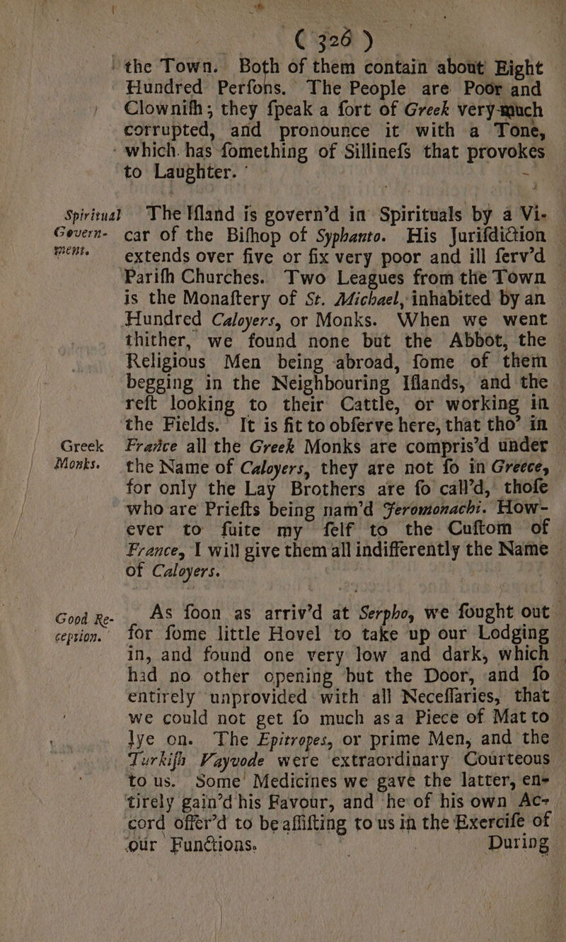 a) Hundred Perfons. The People are Poor and Clownith; they fpeak a fort of Greek very-much corrupted, and pronounce it with a Tone, to Laughter. : Gevern- MENT car of the Bifhop of Syphanto. His JurifdiGion — extends over five or fix very poor and ill ferv’d . Parifh Churches. Two Leagues from the Town | is the Monaftery of St. Michael, inhabited by an — Hundred Caloyers, or Monks. When we went thither, we found none but the Abbot, the Religious Men being abroad, fome of them | Greek Mozks. Good Re- ceprion. | reft looking to their Cattle, or working in. the Fields. It is fit to obferve here, that tho’ in — Frañce all the Greek Monks are compris’d under the Name of Caloyers, they are not fo in Greece, for only the Lay Brothers are fo call’d, thofe who are Priefts being nam’d Yeromonach:. How- ever to fuite my felf to the Cuftom of France, 1 will give them all indifferently the Name of Caloyers. 41 As foon as arriv’d at Serpho, we fought out for fome little Hovel to take up our Lodging — in, and found one very low and dark, which . had no other opening but the Door, and fo entirely unprovided with all Neceflaries, that we could not get fo much asa Piece of Matto — lye on. The Epitropes, or prime Men, and the, Turkifh Vayuode were extraordinary Courteous tous. Some Medicines we gave the latter, en- cord offer’d to be aflifting to us in the Exercife of
