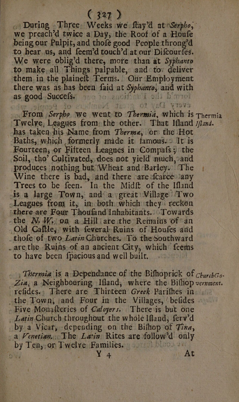 Dani ne ¢ Three: Weeks we: ftay’d at Ste we preach’d twice a Day, the Root of a Houfe being our Pulpit, and thofé good People throng’d to hear.us, and feem’d touch’d at our Difcourfes.. We were oblig’d there, more than at Syphanto to make. all Things palpable, and: tov deliver them. in the plaineft Terms. Our Employment _ there was as has been faid at tops a Sins as good Succefs. «> foi ) ‘From, on os we went to at hits IS Thermia Twelye, Leagues from: the other. That Ifland pind. has taken. his Name from Therme, ‘ors the Hot Baths, which formerly made it famous. : It is Fourteen; .or Fifteen Leagnes in: Compats à 3 ithe Soil, tho’ Cultivated, does not yield much,»and produces : nothing but ‘Wheat and Barley. The Wine there is bad, and there ‘are -fcarce any Trees to be feen. In the Midf of the Ifland ds a large Town, and‘ a great Village Two Leagues from it, im. both which they» reckon “there-are Four Thovfand’ Inhabitants... Towards -the A W,: on a Hillj are the Remains of an Old Gaftle;, with feveral Ruins of Houfes ard thofe of two. Latin Churches. To the southward _are the. Ruins. of an ancient City, which’ fcems to have been fpacious and well built. , Thermia is a Dependance of the Bifhoprick of churchco- Zia; a Neighbouring Ifland, where the Bifhop vernment. refides.; There are T hinteen Greek Parifhes in the Town; jand Four in the Villages, /befides + | - Five Monafteries of Caloyers. There ‘is but one . Latin Church throughout the whole IMand; ferv’d by a Vicar, depending on the Bifhop ‘of Tina, a Venetian., The Latin Rites are follow'd only by Ten,,;or: Twelve Families. | (a Ÿ 4 | At