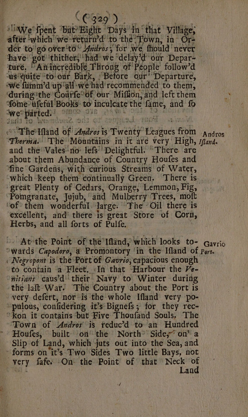 | C329 Ne ie fpent ms ‘Days wi “that Village; after ‘which ‘we-return’d ‘to thet ‘own, in Or- der to'g6 over'to” Aundros 5 for we fhould | never have got ‘thither,'' had we | ‘delay our Depar- turé, Anincredible Throng: of People follow’d a8! ‘quite: ‘to‘our Bark, : Before our’ “Departure, awe fiinm’d' ec ‘ait: we had’ recommended to them, ‘during the Gourfe* ‘of Our Miflion, and left them foe ufefal Books: to inculcate the a and fo we: “patted: of | “The Wand Bi puis is’ Twenty Hedbuds th There The! Méantains in it are Very. High : and the Vales‘no: lefs’’ Delightful. “There. are about them Abundance of Country Houfes and ‘fine Gardens, with curious Streams of Water, ‘which keep them continually Green. There is à Pomgranate, Jujub, and Mulberry Trees, moft excellent, and there is great Store of Corn, Herbs; and all forts of Pulfe. At the Point of the’Ifland, ‘which looks to- wards Capodoro, a Proniontory | in the Ifland of Gavrio Porte to contain ‘a Fléet. «In that “Harbour the Ve- nitians caus’di their Navy to Winter during ‘the af War. The Country about the Port is very defert, nor ‘is the whole Ifland very po- + pulous, confidering it’s Bignefs ; for they rec- “kon it contains but Five Thoufand Souls. The Town of Andros’ is reduc’d to an Hundred Houfes, built on the North: Side; on a Slip of Land, which juts out into the Sea, and - forms on ‘it’s Two Sides Two little Bays, not very fafe, On the Point of that ane id an