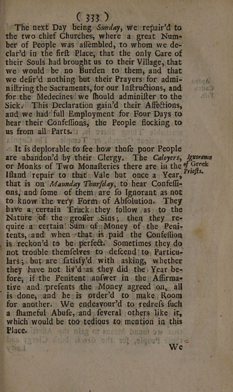 LS ini aa ad's 39/558 | The next Day being: Sarday, we) -repair’d to the two chief Churches, where a: great Num- ber of People was aflémbled, to whom we de- _ clar’d'in the firft Place, that the only Care of their Souls had brought us to their Village, that we: would: be no Burden to them, and that we defir’d nothing but their Prayers: for admi- ,..4 niltring the Sacraments, for our Inftrutions, and i forthe Medecines:: we fhould adminifter to the Sick: This Declaration gain’d their Affections, ‘andwe had full Employment for Four Days to hear their Confeflions, the People flocking to us from: all Parts.) .2) ov 5 BIO ot m3 E 20 Sener oo _. It is deplorable toofee how thofe poor People are sabandon’d ‘by their. Clergy. The Caloyers, Jguorance or Monks: of Two Monafteries there are: in the # Greek Ifland repair to’ that: Vale but once a Year, hi that is on Asaunday Thurfday, to hear Confefli- ons; and; fome of them; are fo Ignorant as not to: Know the very: Formy of Abfolution. They have a;certain Trackuthey follow /as-.to the Natüre ‘of; the grofer -Sins; then they .re- quire a‘ certain! Sum» af» Money of the. -Peni- tents, and: when that. is paid the Confeflion is reckon’d to bei.perfect., Sometimes: they. do not trouble:themfelves: to defcend'to. Particu- lars; but: are fatisfÿ’d with asking, whether they have hot: liv’deas; they did the) Year be- fore; if-the Penitent :anfwer in the) Affirmas _ tive and sprefents the »Money agreed ‘on,. all is done, and hecis otder’d to make, Room for another. We endéavour’d to: redrefs. fuch _a fhameful Abufe,cand: feveral others-like it, 7 ee ne be too tedious te mention in this Place. > iy niag où + | britet ow We