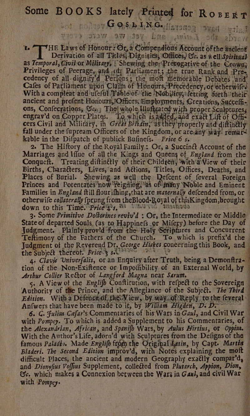 L wa À. cv GOS PIN Ge fire 9 SM y Le 7 RE à RENE on or danse RATER L'LLUNES + 7 ” ) oe , re 4x ë ¢ ray 4 à on » Mined Wi ee 25 id * ME LINE ra en if à 7 à D: fh Là 4 A ‘Ts T HE Laws of Honour : Gr, à Compendious Account Of the anélent | Derivation of all Titles) Dignitiés; Offices, (57. as nel Spéritaa) as Temporal, Civil or Military, |! Shewing the;‘Préregative of; the Crown} Privileges of Peerage, and ,aty Parliament; the true Rank and :Pre- cedency of all-dignifyd Perfons; the moft miemorable Debates van Cafes of Patliament upon Claim of Honours,-Precedency,or otherwiles ancient and prefent Honours Offices; Employments; Creations, Succefh- ons, Confecrations, Ges ; The! whole Iuftzated with proper Sculptures, engrav'd on Copper Plates. To which ARE ad exa@ Lift of Offi- cers Civil and Military, in Great Britdin, a8 they properly and diftinly’ fall under the fupream Officers of the Kingdom, or areany way. remar- kable inthe Difpatch of publick Bufinefs. Price 6 s. 2. The Hiftory of the Royal Family: Or, a Succinét Account of the Marriages and Iflue of all the Kings and Queens of England from the Conqueft. Treating diftinétly of their Childgén} with a View of their Births, Charatters, Lives, and Aétions, Titles, Offices, Deaths, and Places of Burial. re as well the Defcent of feveral Foreign : Princes and Potentates now feigning; 48 ofifäny Noble and Eminent © Families in England ftill flourifhing,that are maternally defcended from, or — otherwife collaterally fprung from theBlood-Royal of thisKingdom,brought ! | JU it Nodo 3. Some Primitive Doforines reviv'd : Or, the Intermediate or Middle State of departed Souls. (as to Happinefs .or Mifery) before the Day of Judgment. Plainly prov’d-from the- Holy Scriptures and Concurrent Teftimony of the Fathers of the Church. To which is prefix’d the | Judgment of the Reverend Dr. George Aiskes concerning this Book, and the Subje&amp; thereof. Pricey SA A 4 4. Clavis Univerfalis, or an Enquiry after Truth, being a Demonftra- tion of the .Non-Exiftence or Impoffibility of an External World, by © Arthur Collier Re&amp;or of Langford Magna near Sarum. ARE s. A View of the Englifb Conftitution, with refpe&amp; to the Sovereign « Authority of tle Prince, and the Allegiance of the Subje&amp;t. The Third Edition. Witba Défencedf. hé View, by. way Gf Reply tothe feveral 7 Hs, # Anfwers that have been madé to it, by Wiliam Higden, De D ~~ 1 6 Gs Fulius Cafar’s Commentaries of ‘his Wars in Gaul, and Civil War * with Pompey. To which is added a Supplement to his Commentaries, of — the Alexandrian, African, and Spanifh Wars, by Aulus Hirtius, of Oppius. W With the Author’s Life, adern’d with Sculptures from the Defigns of the — Bladeri. The Second Edition improv’d, with Notes explaining the moft . difficult Places, the ancient and modern Geography exaétly compar’d, — and Dionwfius Voffius Supplement, colleéted from Plutarch, Appion, Dion, à &amp;ÿe. which makes a Connexion between the Wars in Gani, and civil War ~ with Pompey. ; 'Y \