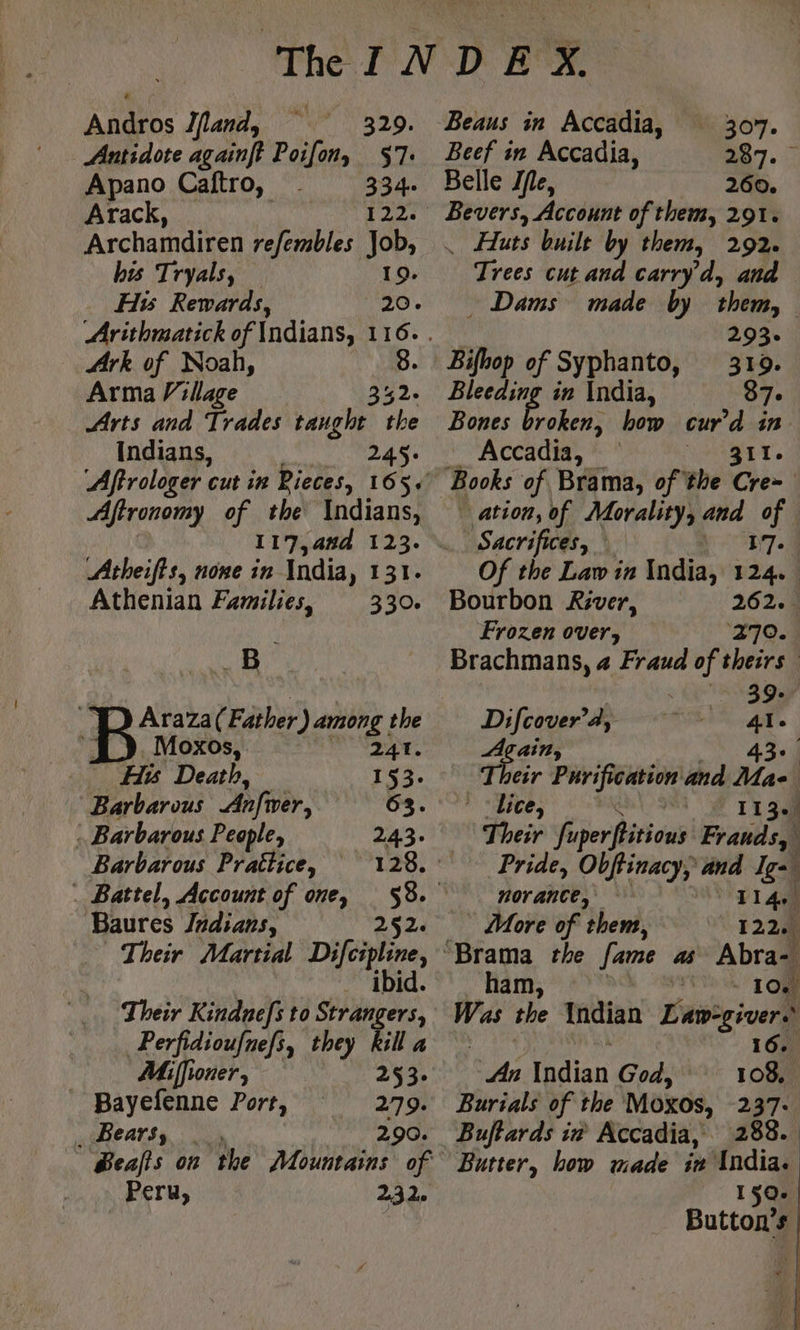 Andros Ifand, 329. Antidote againft Poifony 57: Apano Caftro, 334. Arack, db tr Archamdiren refembles Job, his Tryals, — 19. Hs Rewards, 20. Ark of Noah, Arma Village Arts and Trades igi oe Indians, ! 245: Affronomy of the Indians, 117,4a#d 123. Atheifts, none in India, 131. Athenian Families, 330. - B Araza( Father ) among the Moxos, 241. His Death, 153. Barbarous Anfver, 63. : Barbarous People, 243: Barbarous Prattice, 128: . Battel, Account of one, 58. Baures Indians, 252. Their Martial Difcipline, . ibid. Their Kindnefs to Strangers, Perfidioufnefs, they kill a Miffioner, 253. Bayefenne Port, 279. _ Bears, 290. Peru, 232. 307: Beef in Accadia, M7. Belle Jfe, 260. EME Account of them, 291. _ Huts built by them, 292. Trees cut and carryd, and _ Dams made by them, | 293. Bifhop of Syphanto, 312. Blecding in India, 87. Bones US how cur’d in - Accadia, 311. Books of Brama, of the Cre- ation, of Morality, and of Sacrifices, | 17... Of the Law in India, 124. . Bourbon River, 262. . Frozen over, 270. Brachmans, a Fraud of theirs | 39: Difcover 4, 41. Again, 43°. Their Purification and Ma * ‘lice, 1130) Their fuperftitious Frauds, Pride, Obftinacy, and Ig- A norancte, TI4 _ More of them, 122. “Brama the fame as Abra- ham, F0 2 TOM Was the Indian Law-giver. 16. An Indian God, 108, Burials of the Moxos, 247: Buftards in Accadia, 288. Butter, bow made ir India. 150. Button’s