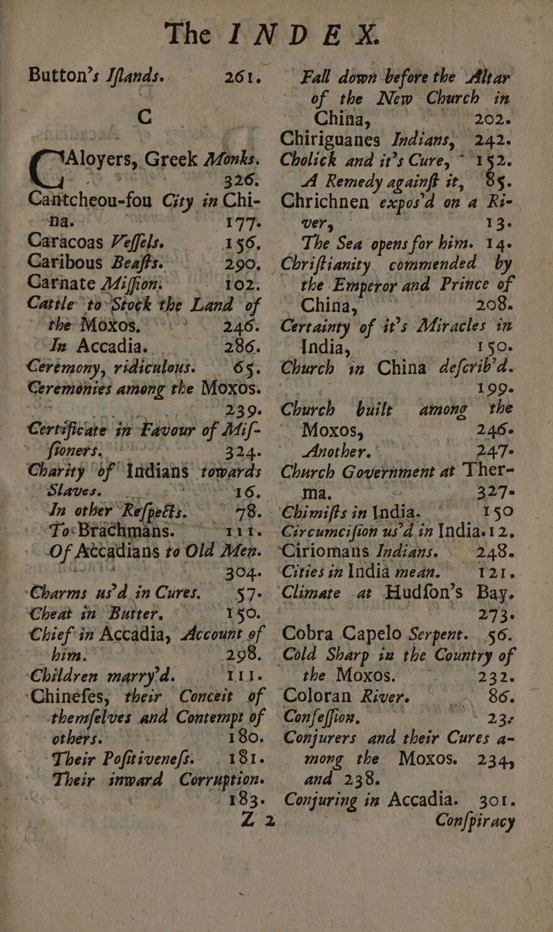 Cc “*Aloyers,, Greek Monks. 326. Cantcheou-fou City in Chi- Na. 177+ Caracoas Ve ffels. 156. Caribous Beaffs. 290, Carnate Miffion: 102. Catile to Stock the Land of the Moxos, x 246. In Accadia. 286. Ceremony, ridiculous. 65. Ceremonies among the Moxos. 239. Certificate in Favour of Mif- ~~ fioners. 324. Charity ‘of Indians Li Slaves. In other Rif ; ey Foc Brachmans eee Of. Ateatlians i to Old Mer. Whar A ‘Charms us d in Cures. 57° Cheat in Butter. 150. Chief'in Accadia, Account of him. 298. Children marry da. Iii. ‘Chinefes, their Conceit of themfelves and pute of others. Their Pofitivenefs. ier, Their inward Corruption. 183. Fall down before 4 Altar of the New Church in China, 202: Chiriguanes Indians, 242. Cholick and it’s Cure, ” 4 A Remedy againft it) Chrichnen expos à on 4 he. Vers 13. The Sea opens for him. 14- the Emperor and Prince of ‘China, 208. Certainty of it’s Miracles in India, 150. 199. Church built among the Moxos, _ 246° Another. 247 Fe Government at Ther- 327+ Chimifts: in India. 150 Circumcifion us’d in {ndia.12, Ciriomans Indians. 248. ‘Citiesin India mean. ‘121. se the Moxos. 217: Coloran River. 86. Confeffi On, 23: Conjurers and their Cures a- mong the Moxos. 234, and 238. Conjuring in Accadia. 301. Confpiracy