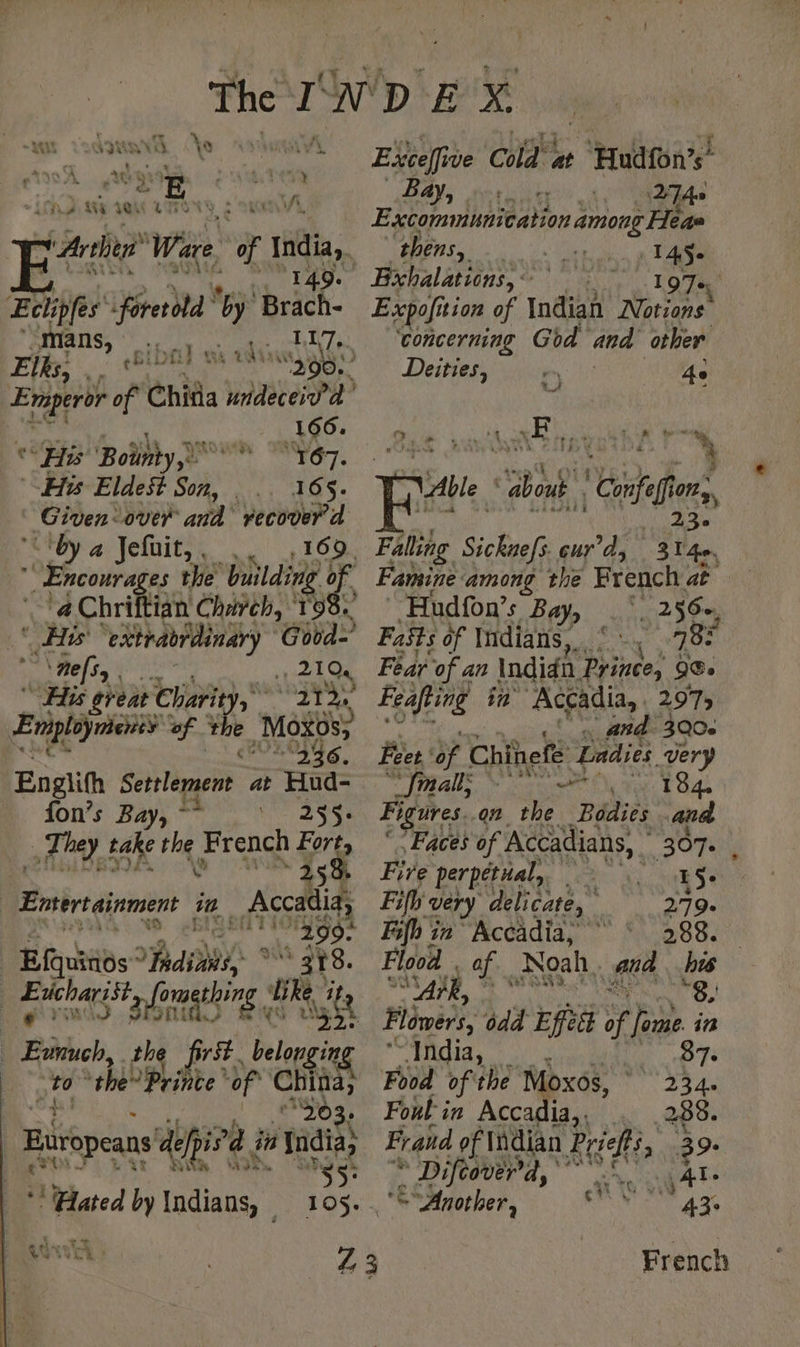» tent \ suis .* ee “y “LAS vas ; A Arther Wes a India. SE TA Te Elfe foretold wy 'Brach- mans, | RTC CS UT EN Elks. RER 290. ELA , Chita undeceiv'a ae OCR “He Bolnty,) à 167. His Eldest Sok’ M A | Given: over and’ recover d “Ctby a Jefüit,, ,. , 169. *' Encourages the building of. a Chriftian Charch, RTE “Eis Airis A Good] ‘mes, | a 2194 “His great Charity, year + Lori of + à Moxos, 236. Englith Serslement at Hud- fon’s Bay, - 255: _ They take Ae French Ve, 25 Ensertainment in _ Accadia 299: | Efquinos ‘ A * “T8. ‘ sil Se 72€ gthing it sft _ Evnuch, the first. belon ngin oto the” Prince ‘of China, “203. Europeans del ied ia India, ** Hated by Indians, _ 105. ut ch a3 il Exceffi we Chae Huatone Bay, +, 274. Excommunication among Heas thens, ae | Bichalations, « 197 Expofition of india Notions ‘concerning God and other Deities, Ae Ba ea ane ra we te N “Able : about. | Confaff (1/28 _ 23e Falling Sickuefs. cur’d, 314e, Famine among the French. at Hudfon’s Bab: inci 256, Fats of Indians, ee 78 Fear of a an Indidn Prince, 98° Feafting in Accadia, | 2973 ye on eae 3Q0e Feet ya Chinefe Ladies very ” fall; cole ton: L O4 Figures..on. the Bodies fea Faces of Accadians, | “397 1 Fire perpetual, 15. Fifh very delicate, | 279. Fifh in Accadia, © ‘ 288. Flood | SU ae of Noah. wa hw | 8. Flowers, odd Effett  one in BAO 0/23 87. Food of the Moxos, 234. Foul in Accadia.. 288. Frand of Indian Reis 3 9. * Diftover’a, .! Al ‘S “Another, Tax French ay Th ¢ s