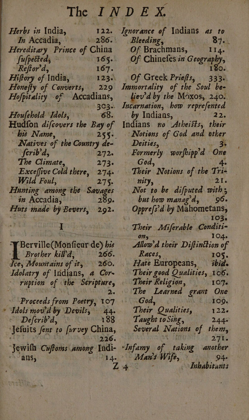 122. In Accadia, 1286. [ulpetted, 165$. Reftor’d, 167. Hiftory of India, DTINS . ÆHoneffy of Converts, 229 Hofpitality of Accadians, Fa MAM? 309 Houfehold ‘Idols, 68. Hudfon d:fcovers the Bay of his Name, 253: ferib’d, 292. The Climate, 2734 Exceffive Cold there, 274. Wild Foul, 275. # _ in Accadia, 289. fiuts made by Bevers, 292. I ‘Y Berville(Monfieur de) bes Brother kill'd, 266. Îce, Mountains of it, 260. Idolatry of üdians, 4 Cor- ruption of ‘the Scripture, ‘ Li 2 Tdols mod’ d by Devils, 44. Deleriv'a,y 5 K 133 ‘Jefuits fent to [ur vey China, ee eo 226. Ignorance of \ndians as to Bleeding, 87.. Of Brachmans, 114. Of Chinefes iz Geography, 180. Of Greek Prieffs, 333. Immortality of the Soul be- liev’d by the Moxos, 240: Incarnation, how reprefented by Indians, 22, Indians no Atheists, their ‘Notions of God and other Deities, a ce Formerly worfbipp’d One God, ‘igs Their Notions of the Tri- nity, | rats Not to be difputed with; but how manag’d, 96. Opprefs’d by Mahometans, | 103. Their Miferable Conditi- 03 104. Allow'd their Diftinttion of Races, 105. Hate Europeans, ibid. Their good Qualities, 106, Their Religion, 107. The Learned grant One God, “AK 1090, Their Qualities 1226 Taught to Sing, 24.40 Several Nations of them, Sed | 216 Man's Wife,» 94. ee de Inhabitants