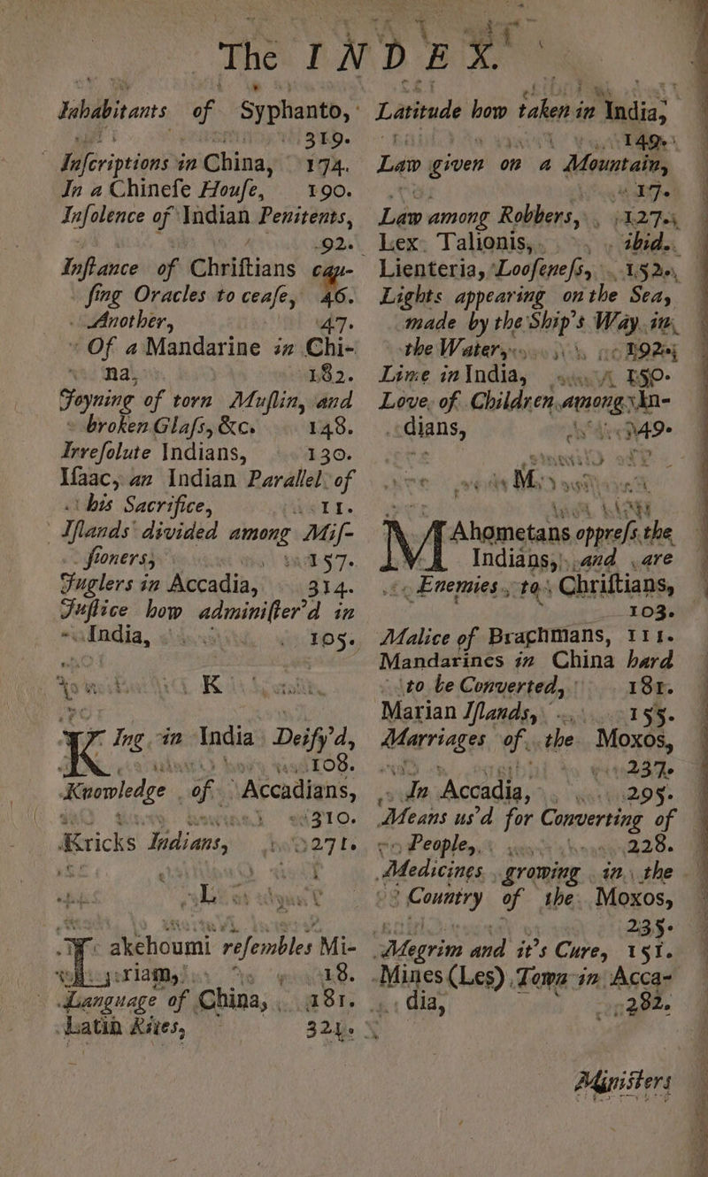 Iobabiants of Syphanto, : | SH: | fféripeions in China, 174. In a Chinefe Houfe, 190. folie of Indian Penitents, past Inftance of PAT ca fing Oracles to ceafe, . Another, * Of a Mandarine an ch nad Mal. 182. Foyning of torn Muflin, and broken Glafs, &amp;c: 148. Invefolute Indians, 130. Ifaac, az Indian Parallel: of his Sacrifice, IL. | FAR divided te Mif- fx onerss MS 7e Fuglers in Accadia, 314. Juflice how adminifter’d in afndia, 105. = à uy 4 K 7. Ing in India Deifi'd | 108. Kowviedee of Accadians, #,.} 310. Krichs Hidians, Hw027 Le y L a dy Tf akehoumi refembles Mi- teBieygellaMgles To pass of Learguage of. China, ‘Oy hatin ites, 324. 0149 Lan given on a Motels Pg ae lie among Robbers, : iT Lex. Talionis,. ©, . ibid. Lienteria, Loofenefiy, 15.20, . Lights appearing on the Seay made by the a $ Wa i the Watery bch ge Bay Line in India, atti A 50. Love, of Children, — vin- <dians, LA 49- ANA À Le El Re sd the Indians;}..4#d ,are . Enemies, ta. Chriftians, 103. Malice of Braghmans, 111. Mandarines in China hard to be Converted,’ 181. Marian Ifandsy 155. ne i ofa the ee LG “le Accadia, 295$. ‘Means us’ d for Converting of Peoples: . PU we LR Medicines growing in. the poms of the. Moxos, E 235° Aigrin and it’s Curey 151. Mines (Les) Town in cet À la, 292. Adgmisters o. De = =, - ag Si £ ER ae a = | à