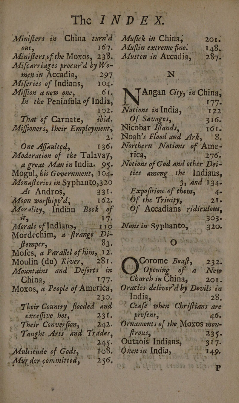 out, 167. Minifters of the Moxos, 238. Mifcarriages procur’d by Wo- menin Accadia, cat Miferies of Indians, 104. Miffion anew one, | ‘Ot, In the Peninfala of India, 192. © ag of Carnate, ibid. Miffioners, their Employment, ay ~ One Affaulted, 1366 Moderation of the Talavay, a great Man in India: 95. Mogul, his Government, 104. Monafteries in Syphanto,320 At Andros, 921: 007 worfhipp'd, 162. Hate, adit Book , of 17, Mer ali of Indians, 110 Mordechim, # re Di- ffemper; 83. Mofes, 2 Parallel of him, 12. Moulin (du) River, 281. China, 177: Moxos, a People of America, 230. “Their Country “flooded ana Lu excelfive. hot, © 7 231. : Their Converfian, 242. | Tag Arts. and Trddes, Ne ans. tte of Gods, _ 108. « Mur der committed, 256, Mufick in China; 201: Muflin extreme fine. 148, Mutton in Accadia, D 87 N ‘ TAngan City, in China, . wee Nations inIndia, ‘ 122 Of Savages, 316. Nicobar Iflands, PEG tag Noah’s Flood and Ark, ‘8. Northern Nations of ‘Ame- Tica, | Mad À D Notions of God ibid other Dei- - thes ee the Indians, $ 3, and 134. BRN ition. of them, 4. “Of the Trinity, ) Qa ù Of Accadians ridiculous, -303- i Nuns in - Syphanto, _, 320. . | ft FA on oO: Corome Beal, AAA Opening of a New Church ix China, 201. Oral deliver'd by Devils in India, 20% © Ceafe when Chriffians are prefents**> X* 46. Ornaments of the Moxos mon- firous, 245 « Outaois Indians, My hy. Oxen in India, 1: 249 P
