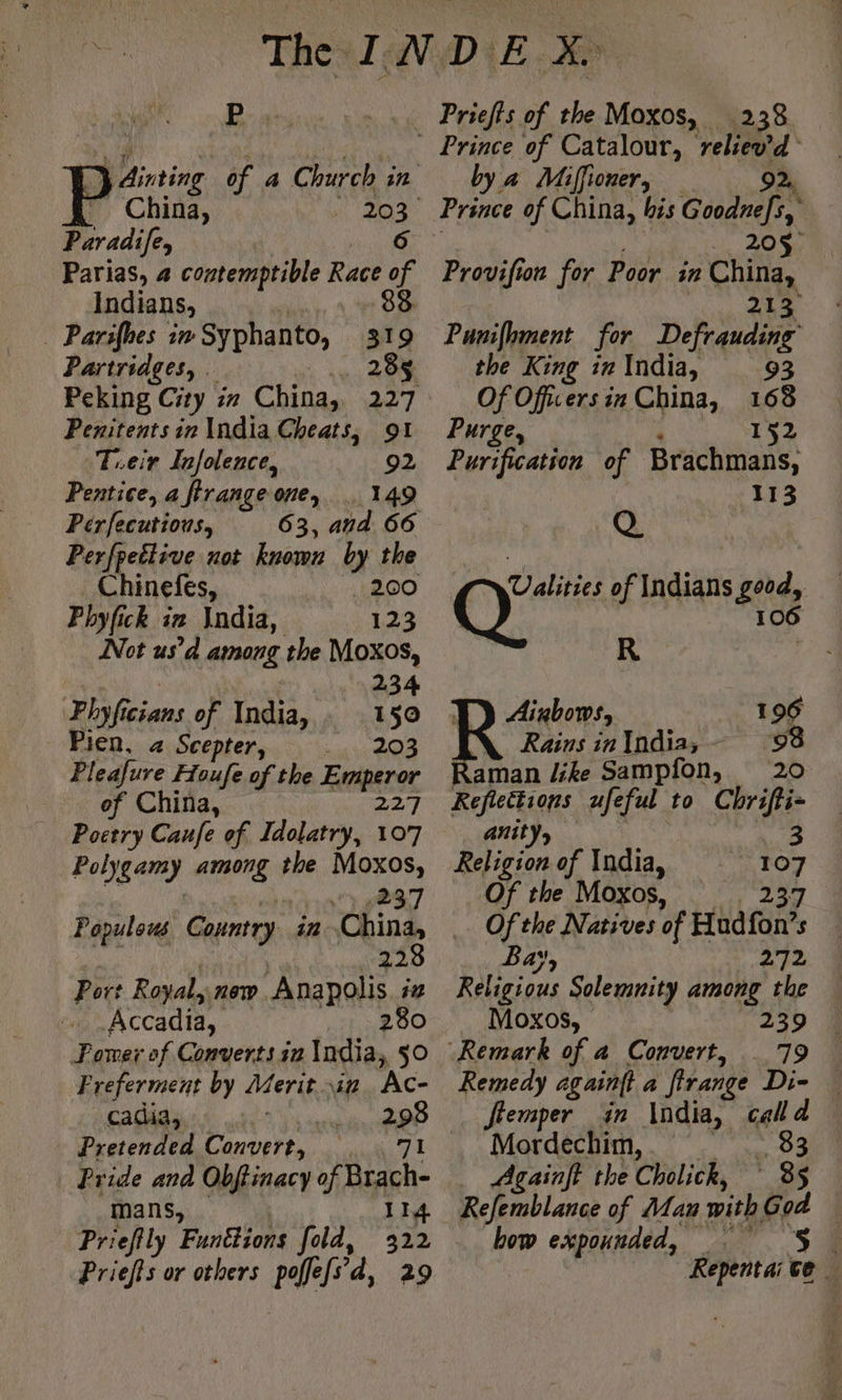 D Ainting iF 4 Church in China, 202 Paradifey 6 Parias, 4 contemptible Race of Indians, 88 Parilhes in Syphanto, 319 Partridges, . Hi re: ROR Peking City in China, 227 Penitents in India Cheats, 91 Teir Infolence, 92 Pentice, a firange one, 149 Pérfecutious, 63, and 66 Perfpettive not known by the Chinefes, Meet Lola) Phyfick ix \ndia, 123 Not us’d among the Moxos, | 4 234 Phyficians of India, 150 Pien, 4 Scepter, 203 Pleafure Houfe of the Emperor of China, 227 Poetry Caufe of Idolatry, 107 Felygamy among the Moxos, 237 Populous Country. in China, 228 Port Royal, new Anapolis in Accadia, 280 Pomer of Converts in India, 50 F referment by Merit ir Ac- cadia, Re Pretended Convert, Pride and Obffinacy of Brach- mans, 114 Priefily Funttions fold, 322 Priefts or others poffefs d, 29 238 Prince of Catalour, bus 4 by a Mifioner, 20$° Provifion for Poor. in China, 213 Punifoment for Defrauding the King ir India, 93 OfOffuers in China, 168 Purge, 152 Purification of Brachmans, 113 Q C7 Valities of Indians good, Q 106 R | Aixbows, 196 Rains in India; 98 aman like Sampfon, 20 Reflections ufeful to Chrifti- anity, Religion of India, Of the Moxos, | Ofthe Natives of Hadfon’ s Bay, bag Religious Solemnity among the Moxos, 239 79 Remedy againtt a frange Di- flemper in India, calld Mordechim, . 83 _ Againft the Cholick, 3s Refemblance of Man with God bow expounded, a. _S Repentai te … 3 a