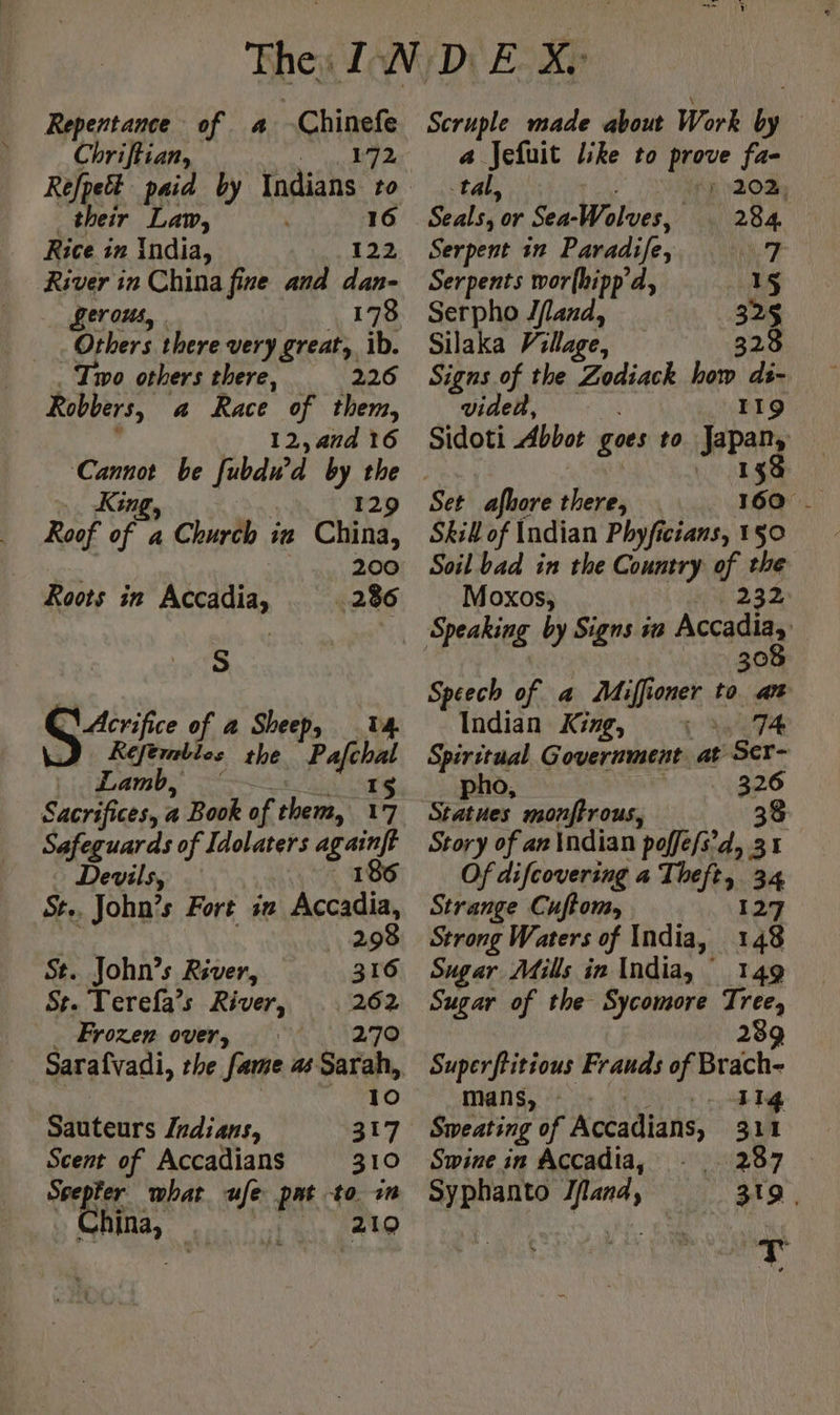 ae of a -Chinefe Chriftian, 172 their Law, Rice in India, 122 River in China fine and dan- gerous, 178 Others there very great, ib. Two others there, 226 Robbers, a Race of them, 12, and 16 King, 129 Roof of a Church in China, foo 200 Roots in Accadia, 286 a x Acrifice of a Shee Ss cS aie the Pain Lamb, 15 Sacrifices, a a Book of chers, 17 Safeguar ds of Idolaters qi Devils, St.. John’s Fort sn aie 298 St. John’s River, 316 St. Terefa’s River, 262 _ Frozen over, 270 Sarafvadi, the fame as Sarah, 10 Sauteurs Indians, 317 Scent of Accadians 310 Srepfer what ufe pat to im hina, RQ Scruple made about Work iy a Jefuit like to prove fa- tal, fp 1203; Seals, or Sea-Wolves, el Od Serpent in Paradife, 7 Serpents wor(hipp’d, 15 Serpho Jflard, 325 Silaka Village, 3 Signs of the Zodiack how ds~ vided, 119 Sidoti Abbot goes to Jepany Set afhore there, Skill of Indian Phyficians, 150 Soil bad in the Country of the Moxos, 232 Speaking by Signs in Accadiay 308 Speech of a Miffioner to at Indian King, 74 Spiritual Government at Ser- pho, 326 Story of an Indian poffefs’d, 31 Of difcovering a Theft, 34 Strange Cuffom, 127 Strong Waters of India, 148 Sugar Mills in India, 149 Sugar of the Sycomore Tree, 28 2 Superftitious Frauds of Brach- mans, 114 287 319 | Swine in Accadia, Syphanto Iflana,
