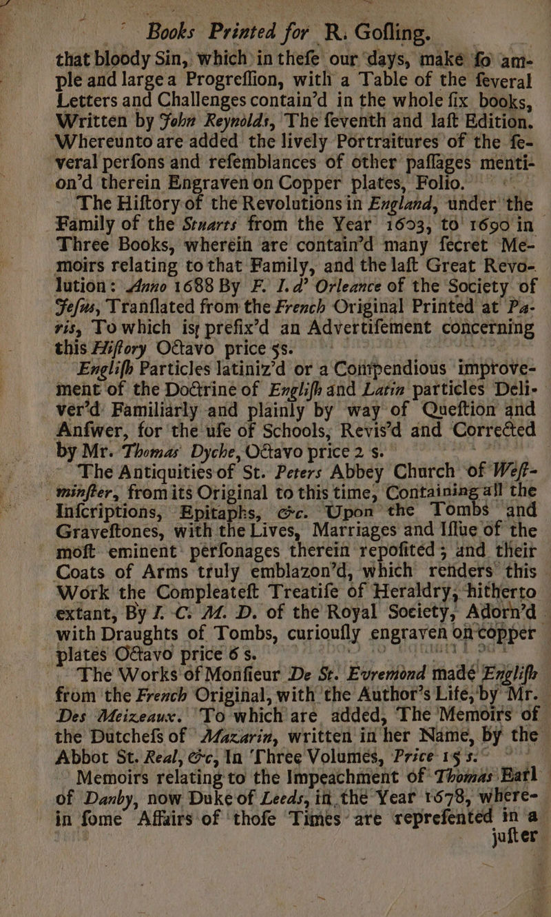 that bloody Sin, which inthefe our days, maké fo am- ple and large a Progreflion, with a Table of the feveral Letters and Challenges contain’d in the whole fix books, Written by For Reynolds, The feventh and laft Edition. ‘Whereunto are added the lively Portraitures of the fe- veral perfons and refemblances of other paflages menti- on’d therein Engraven on Copper plates, Folio. ‘ - The Hiftory of the Revolutions in England, under the Family of the Stuarts from the Year 1603, to 1690 in Three Books, wheréin are contain’d many fecret Me- moirs relating tothat Family, and the laft Great Revo- lution: uno 1688 By F. I.d’ Orleance of the Society of Fefus, Tranflated from the French Original Printed at Pa- vis, To which is prefix’d an Advertifement concerning this Hiffory Ottavo price ss. agp rh Englifh Particles latiniz’d or a Corifpendious improve- ment of the Doctrine of Englifh and Latin particles Deli- ver’d Familiarly and plainly by way of Queftion and Anfwer, for the ufe of Schools; Revis’d and Corrected by Mr. Thomas Dyche, O&amp;avo price 2 s. re ~The Antiquities of St. Peters Abbey Church of Wef- _minfter, fromits Original to this time, Containing all the Infcriptions, Epitapks, @c. Upon the Tombs and Graveftones, with the Lives, Marriages and Iflue of the Coats of Arms truly emblazon’d, which refiders this Work the Compleateft Treatife of Heraldry, ‘hitherto extant, By Z C: AZ. D. of the Royal Society, Adorn’d | with Draughts of Tombs, curioufly engraven oncopper . MAS eta BECES So i ARS ee EPS The Works of Monfieur De St. Evremond madé Englifh — from the French Original, with the Author’s Life,‘by Mr. Des Meizeaux. To which are added, The ‘Memoirs of. the Dutchefs of Afazarin, written in her Name, by the Abbot St. Real, @c, In ‘Three Volumes, Price 15 57 Memoirs relating to the Impeachment Of Thomas Eatl of Danby, now Duke of Leeds, i the Year 1678, where- in fome Affairs of thofe Times’ are reprefented - '