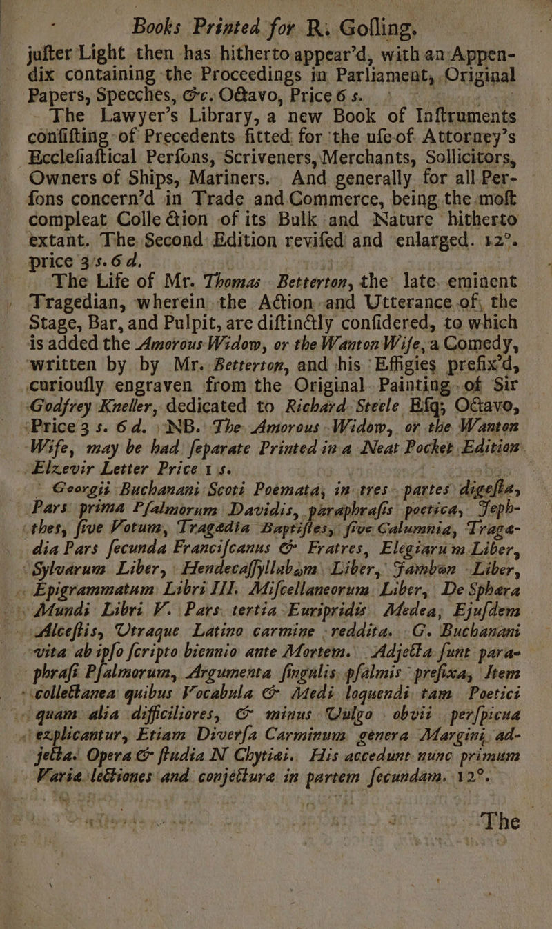 ~The dix containing the Proceedings in Parliament, Original Papers, Speeches, Ge. OGavo, Price6s. The Lawyer’s Library, a new Book of Inftruments confifting of Precedents fitted: for ‘the ufeof Attorney’s Ecclefiaftical Perfons, Scriveners, Merchants, Sollicitors, Owners of Ships, Mariners. And generally for all Per- fons concern’d in Trade and Commerce, being the moft compleat Colle &amp;ion of its Bulk and Nature hitherto extant. The Second Edition revifed and enlarged. 12°. The Life of Mr. Thomas Betterton, the late. eminent Tragedian, wherein the Action and Utterance.of, the Stage, Bar, and Pulpit, are diftin@ly confidered, to which is added the Amorous Widow, or the Wanton Wife, a Comedy, curioufly engraven from the Original. Painting .of Sir Godfrey Kneller, dedicated to Richard. Steele Efq, Octavo, ‘Price 3 s. 6d. : NB. The Amorous Widow, or the Wanton Wife, may be had feparate Printed ina Neat Pocket Edition Elzevir Letter Price 15... ltownvd à be * Georgii Buchanani Scoti Poemata, in tres partes digeft, Pars prima Pfalmorum Davidis, paraphrafis poctica, Feph- dia Pars fecunda Francifcanus &amp; Fratres, Elegiarum Liber, vita ab ipfo fcripto biennio ante Mortem. Adjetta funt para- jetta. Opera fludia N Chytiai.. His accedunt nunc primum Varia lettiones and conjettura in partem fecundam. 12°.