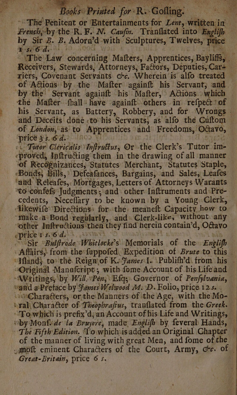 : PES | 0085: Pristed for -R.-Gofling: Lene a Bi Le ns The Penitent or ‘Entertainments for Lent, written in French;by the R.F. IN. Caufin. Tranflated into Engli by Sir 2. B. Adorn’d-with Sculptures, Twelves, pric ea il 193000 wou LL ea We a ‘The Law concerning Mafters, Apprentices, Baylifis, _ Réceivers, Stewards, Attorneys, Factors, Deputies, Carz riers, Covenant Servants ec. Wherein is alfo treated — of ‘Actions: by the Mafter againft his Servant, and by the Servant againft his Mafter, ACions which — the Mafter fhall : have againft others in refpect? of » his Servant, as Battery, Robbery, and for Wrongs : “and Décéits done «to ‘his Servants, as alfo the Cuftom Of London, as to Apprentices and Freedoms, OGavo, «1: Tutor Clericalis:\Inftruftus, Or the Clerk’s Tutor im- «proved, Inftructing them in the drawing of all manner of Recognizances, Statutes Merchant, Statutes Staple, ‘Bonds, Bills,’ Defeafances, Bargains, and Sales, Leafes ‘and Réleafes,. Mortgages, Letters of. Attorneys Warants ‘to confefs Judgments; and other Inftruments and-Pre- cedents, Neceflary to be known by a Young Clerk,. ‘ikewife ‘Direttiôns: for. the: meaneft Capacity how to “make «a? Bond reghlarly,. and: Clerk-like, without. any “other InftruCtions then they find herein contain’d, O&amp;avo ePrice PKB Ar i Sir “Balftrode \Whitlocke’s\ Memorials of the Exglifh — Affairs, from the:fuppofed, Expedition of Brute to this — ‘Wland} to: the. Reigmof Ks Games I. \Publifh’d. from his — “Original Manafcript, with fome Account of his Life and Writings, by W341.\Pén, Efg;. Governor. of Penfyluania, “and aPretace by fames Welwood 4: D. Folio, price 125. ‘#Charaéters, or the: Manners of the Age, with the Mo- — eral, Character of Theophrajtus, tranflated from the Greek. | -Towhich is prefix’dyan Account of his Life and Writings, | “by Monfide la Pruyere, made Englifh by feveral Hands, The Fifth Edition. Towhich:isadded an Original Chapter | of the manner of living with great Men, and fome of the | .amoft eminent Characters of the Court, Army, Ge. of — Great-Britain, price 65. JM Ce « \