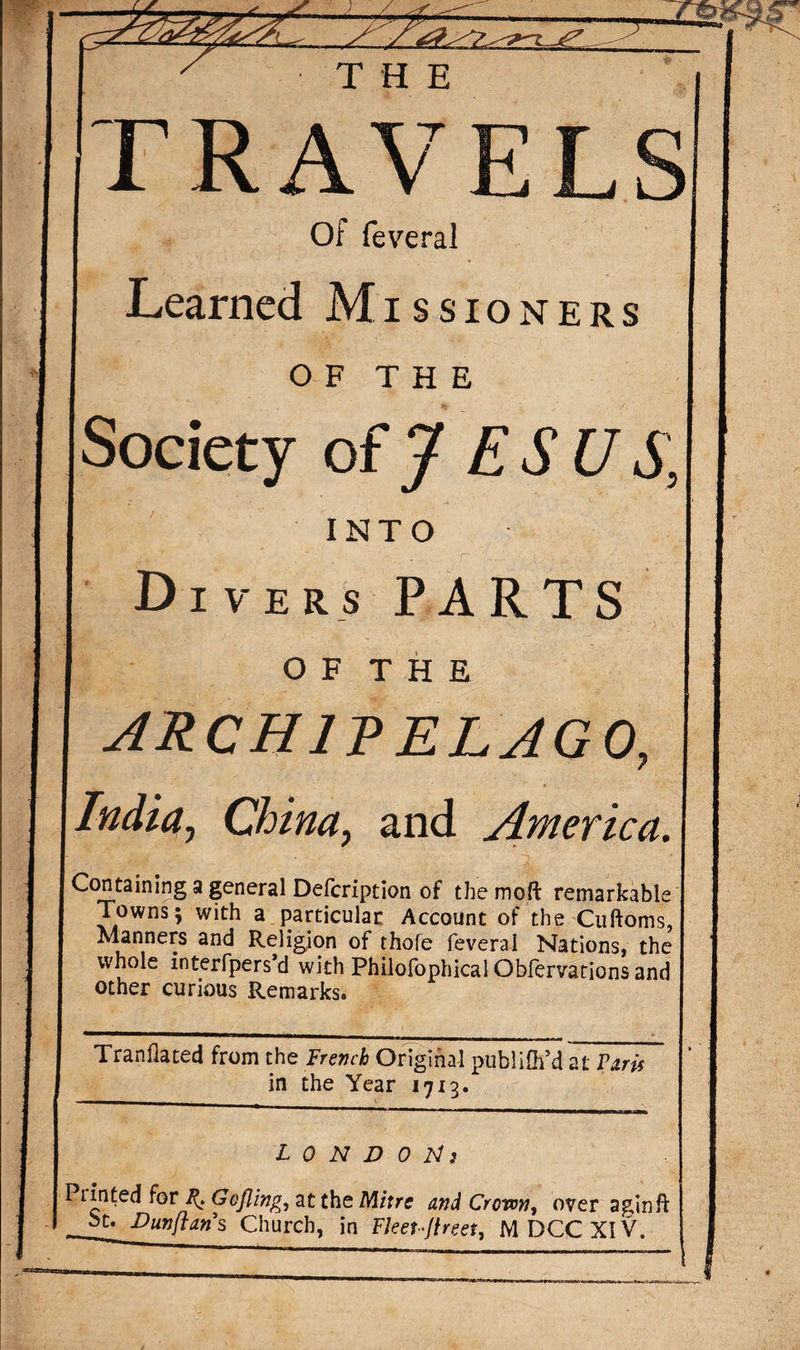 TRAVELS Of feveral Learned Missioners O F T H E Society of J ES U S, INTO Divers PARTS OF THE archipelago, India, China, and America. Containing a general Defcription of the moft remarkable Towns; with a particular Account of the Cuftoms, Manners and Religion of thofe feveral Nations, the whole interfpers’d with Philofophical Obfervarions and other curious Remarks. Tranfiated from the French Original publifh’d at Paris in the Year 1713. LONDON: Printed for Gofling, at the Mitre and Crown, over agin ft ^.Dunflans Church, in Fleet-Jlreet, MDCCXIV.