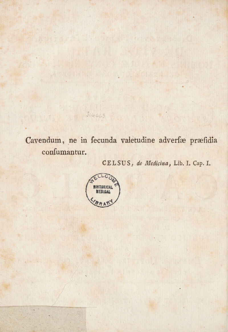 Cavendum, ne in fecunda valetudine adverfse praefidia confumantur. CELSUS^ de Medicina 9 Lib, I, Cap. I, . ^ -i