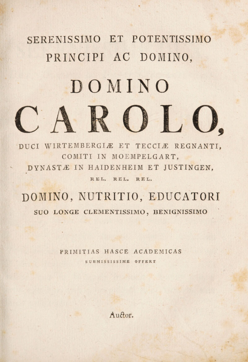 SERENISSIMO ET POTENTISSIMO PRINCIPI AC DOMINO, DOMINO DUCI WIRTEMBERGL® ET TECCIjE REGNANTI, COMITI IN MOEMPELGART, DYNASTjE IN HAIDENHEIM ET JUSTINGEN, REL. KEL, EEI. DOMINO, NUTRITIO, EDUCATORI SUO LONGE CLEMENTISSIMO, BENIGNISSIMO PRIMITIAS HASCE ACADEMICAS SUBMISSISSIME OFFERT Auftor.