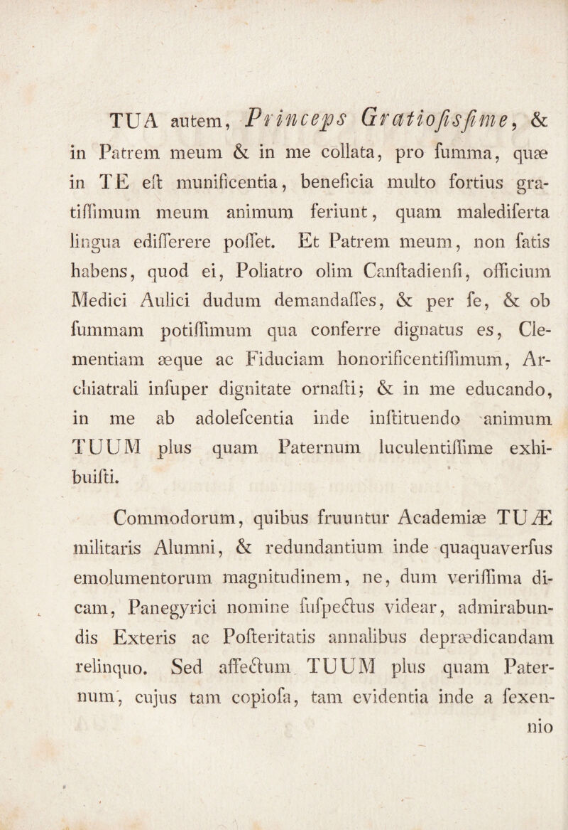 TUA autem, Princeps Gratiofisfime, & in Patrem meum & in me collata, pro fumma, quae in TE eft munificentia, beneficia multo fortius gra¬ ti fi imum meum animum feriunt, quam malediferta lingua edifferere pofiet. Et Patrem meum, non fatis habens, quod ei, Poliatro olim Canftadienfi, officium Medici Aulici dudum demandaffes, & per fe, & ob fummam potiffimum qua conferre dignatus es, Cle¬ mentiam aeque ac Fiduciam honorificentiffimum, Ar- chiatrali infuper dignitate ornafti; & in me educando, in me ab adolefcentia inde inftituendo animum TUUM plus quam Paternum luculentiffime exhi- buifti. Commodorum, quibus fruuntur Academiae TU JE militaris Alumni, & redundantium inde quaquaverfus emolumentorum magnitudinem, ne, dum veriffima di¬ cam, Panegyrici nomine fufpeftus videar, admirabun- dis Exteris ac Pofteritatis annalibus depraedicandam relinquo. Sed affefium TUUM plus quam Pater¬ num, cujus tam copiofa, tam evidentia inde a fexen- mo