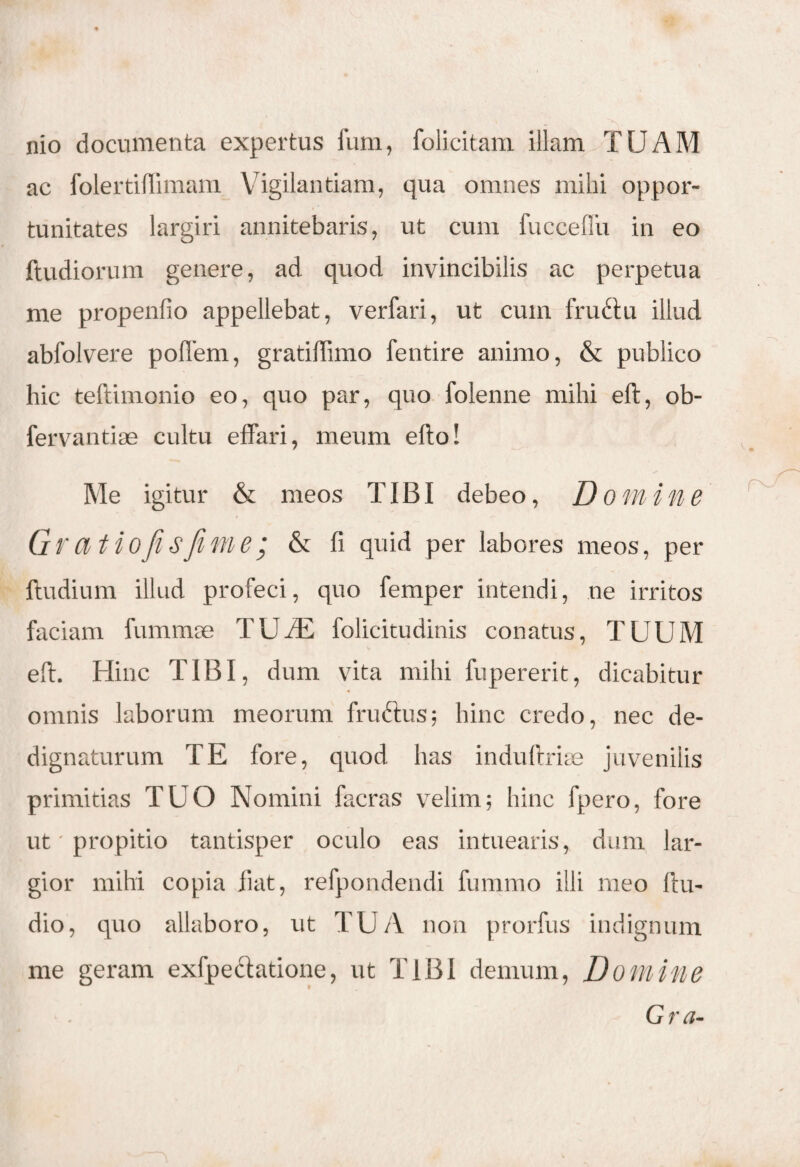 nio documenta expertus lum, folicitam illam TUAM ac folertiflimam V igilantiam, qua omnes mihi oppor¬ tunitates largiri annitebaris, ut cum fucceflu in eo ftudiorum genere, ad quod invincibilis ac perpetua me propenfio appellebat, verfari, ut cum frudiu illud abfolvere poflem, gratiffimo fentire animo, & publico hic teftimonio eo, quo par, quo folenne mihi eft, ob- fervantiae cultu effari, meum elio! Me igitur & meos TIBI debeo, Domine Gvatiofisfime; & fi quid per labores meos, per ftudium illud profeci, quo femper intendi, ne irritos faciam fummse TUfE folicitudinis conatus, TUUM eft. Hinc TIBI, dum vita mihi fupererit, dicabitur omnis laborum meorum frudtus; hinc credo, nec de¬ dignaturum TE fore, quod has indufirke juvenilis primitias TUO Nomini facras velim; hinc fpero, fore ut' propitio tantisper oculo eas intuearis, dum lar¬ gior mihi copia fiat, refpondendi fummo illi meo ftu- dio, quo allaboro, ut TUA non prorfus indignum me geram exfpediatione, ut TIBI demum, Domine Gra-