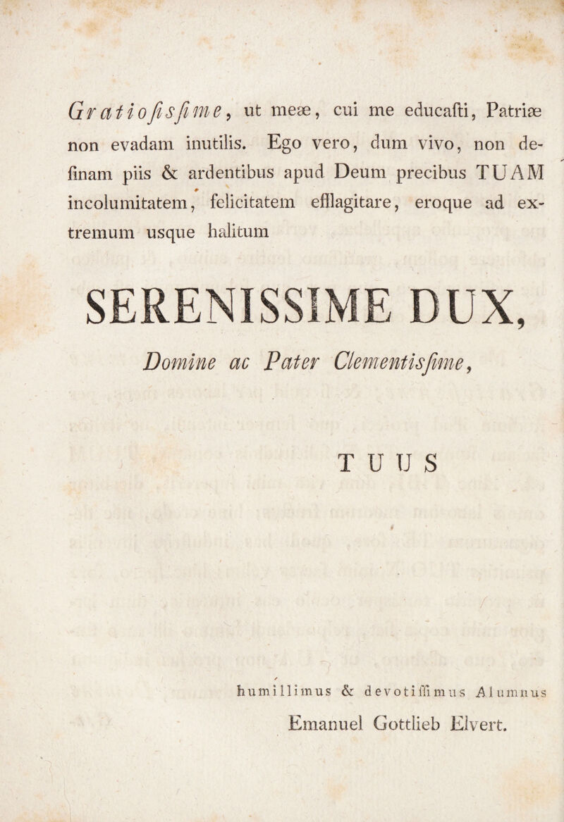 Gf Citio fis fime, ut meae, cui me educafti, Patriae non evadam inutilis. Ego vero, dum vivo, non de¬ linam piis & ardentibus apud Deum precibus TUAM incolumitatem, felicitatem efflagitare, eroque ad ex¬ tremum usque halitum SERENISSIME DUX, Domine ac Pater Clementis fime, TUUS / r tium i 11 imus & devotiffi m u s AI umnus Emanuel Gottlieb Eiveit.