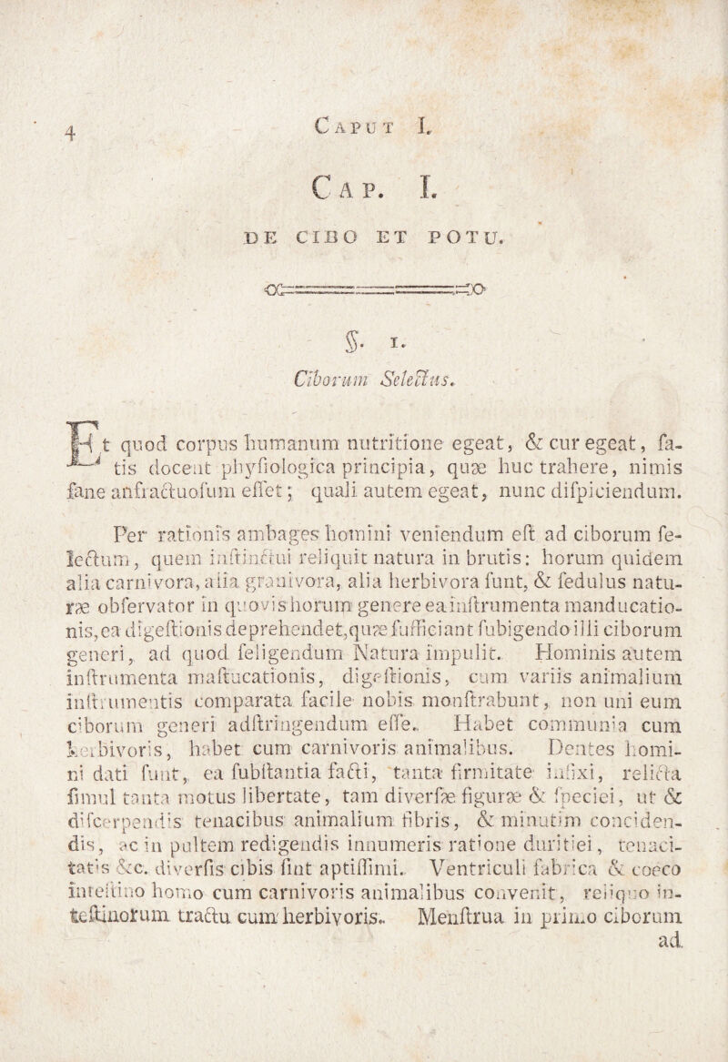 C A P. I. DE CIBO ET POTU. OS 50 ' §■ I- C!b o i' u m Se lea u s, t quod corpus humanum nutritlone egeat, & cur egeat, fa- '4 tis doceat phyfiologica principia, quae huc trahere, nimis fane anfraftuafum eflet; quali autem egeat, nunc difpiciendum. Per rationis ambages homini veniendum eft ad ciborum fe- Jeftum, quem infi initui reliquit natura in brutis: horum quidem alia carnivora, alia grani vora, alia herbivora furit, & fedulus natu¬ ra obfervator in quovishorurp: genere eainftrumenta manducatio¬ nis, ea digeftionis de prehendet, q uae fufficiant fubigendoilli ciborum generi, ad quod feligendum Natura impulit. Hominis autem inftrnmenta maftucationis, digeftionis, cum variis animalium inlh umentis comparata facile nobis monftrabunt , non uni eum ciborum generi adftringendum e ile. Habet communia cum kerbivoris, habet cum carnivoris animalibus. Dentes homi¬ ni dati furit,, ea fubftantia fafti, tanta* firmitate infixi, relicta fnnul tanta motus libertate, tam diverfae figurae & fpeciei, ut & d!fcerpend;s tenacibus animalium fibris , & minutim conciden¬ dis, ac in pultem redigendis innumeris ratione duritiei, tenaci¬ tatis &c. diverfis1 cibis fint aptiffimi. Ventriculi fabrica & cocco inreiiino homo cum carnivoris animalibus convenit, reiiquo in- fcefimorum traftu cumherbivoris*. Menftrua in primo ciborum ad