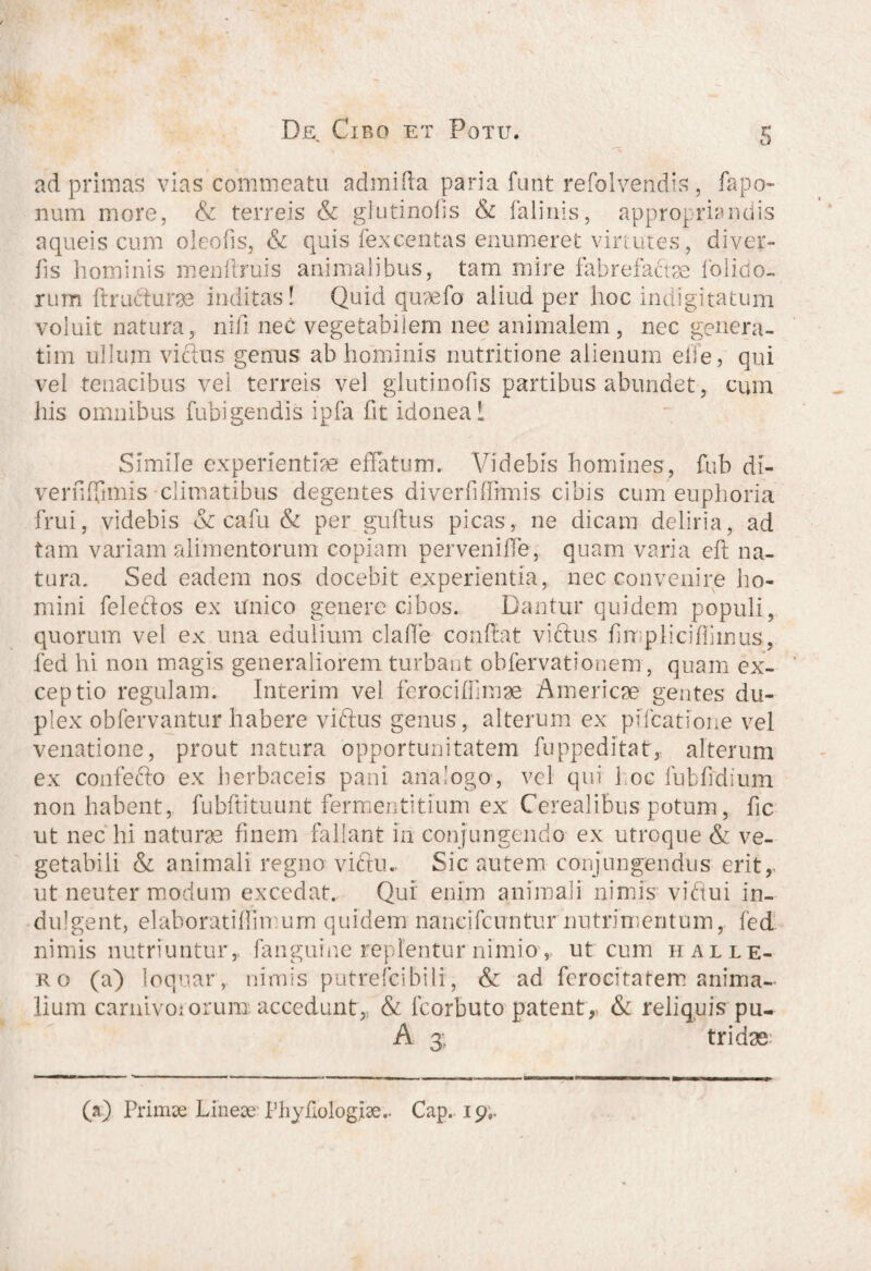 5 ad primas vias commeatu admifia paria funt refolvendis, fapo- num more, & terreis & glutinofis & falinis, appropriandis aqueis cum oleo fis, & quis fex centas enumeret virtutes, diver- fis hominis menftruis animalibus, tam mire fabrefafee folido- rum ftru&urge inditas! Quid quaefo aliud per hoc indigitatum voluit natura, nifi nec vegetabilem nec animalem, nec genera¬ ti m ullum vicius genus ab hominis nutritione alienum eile, qui vel tenacibus vel terreis vel glutinofis partibus abundet, cum his omnibus fubigendis ipfa (it idonea! Simile experientiae effatum. Videbis homines, fub di- verfffimis climatibus degentes cliverfiffimis cibis cum euphoria frui, videbis & ca-fu & per guftus picas, ne dicam deliria, ad tam variam alimentorum copiam pervenifle, quam varia cft na¬ tura. Sed eadem nos docebit experientia, nec convenire ho¬ mini feleclos ex unico genere cibos. Dantur quidem populi, quorum vel ex una edulium clade confiat victus f n pllcifiimus, fed hi non magis generaliorem turbant obfervationem , quam ex- ceptio regulam. Interim vel ferocidimae Americae gentes du¬ plex obfervantur habere viftus genus, alterum ex piTcatione vel venatione, prout natura opportunitatem fuppeditatr, alterum ex confefto ex herbaceis pani analogo, vel qui hoc fubfidium non habent, fubftituunt fermentitium ex Cerealibus potum, fic ut nec hi naturae finem fallant in conjungendo ex utroque & ve¬ getabili & animali regno viftu. Sic autem conjungendus eritr ut neuter modum excedat. Qui enim animali nimis vidui in- dulgent, elahoratiffimum quidem naneifcuntur nutrimentum, fed nimis nutriuntur,, fanguine replentur nimio, ut cum h alle¬ ro (a) loquar , nimis putrefcibili, & ad ferocitatem anima¬ lium carnivororum; accedunt, & fcorbuto patent,, & reliquis pu- A 3; tridae (a) Primse Lineae: Phyfiblogfae.. Cap. 19,.