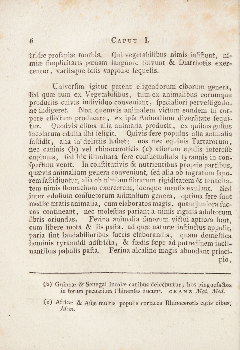 6 C A P IT T L tridaeprofapiae morbis. Qui vegetabilibus nimis infiftunt, ni¬ miae fimpdicitatis poenam languore foivuut & Diarrhoeis exer¬ centur, variisque bilis vappidae fequeiis. Univerfim igitur patent eligendorum ciborum genera, fed quae tum ex Vegetabilibus, tum ex animalibus eorumque productis cuivis individuo conveniant, fpecialiori perveftigati-o- •ne indigeret. Non quemvis animalem vitium eundem in cor¬ pore effectum producere , ex ipfa Animalium diverfitate fequD tur. Quodvis clima alia animalia producit, ex quibus gultus incolarum edulia fibi feligit. Quivis fere populus alia animalia faftidit, alia in deliciis habet; nos nec equinis Tartarorum, nec caninis (b) vel rhinoceroticis (c) aliorum epulis interefle cupimus, fed hic illimitata fere confuetudinis tyrannis in con- fpeftum venit. In conftitutivis & nutrientibus proprie partibus, quaevis animalium genera conveniunt, fed alia ob ingratum fapo- remfaftidiuntur, aliaob nimiam fibrarum rigiditatem & tenacita¬ tem nimis ftomachum exercerent, ideoque menfis exulant. Sed inter edulium confuetorum animalium genera, optima fere funt mediae aetatis animalia, cum elaboratos magis, quam juniora fuc- cos contineant, nec moleftias pariant a nimis rigidis adultorum fibris oriundas. Ferina animalia fanorum viftui aptiora funt, cum libere mota & iis pafta, ad quae naturae inftin&us appulit, paria fmt laudabilioribus fuccis elaborandis, quam domeftica hominis tyrannidi adftrifta, & foedis faepe ad putredinem incli¬ nantibus pabulis pafta. Ferina alcalino magis abundant princi¬ pio. (b) Guineae & Senegal incolae canibus aeie&antur, hos pinguefa&os in forum pecuarium Chinenfes ducunt, ckanz Mat. Med. (c) Africae <& A fise multis populis coriacea Rhinocerotis cutis cibus. Idem,., r