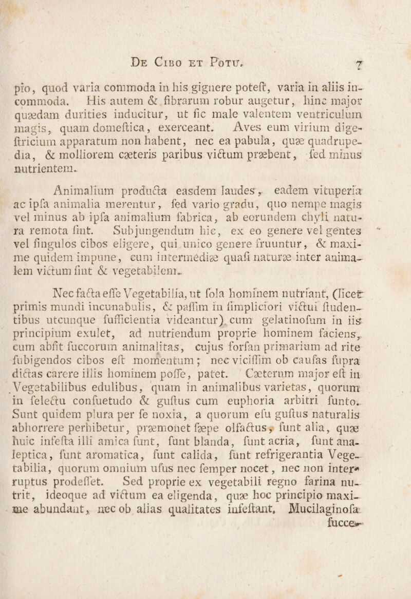 ? pio, quod varia commoda in his gignere poteft, varia in aliis in¬ commoda. His autem & fibrarum robur augetur, hinc major quaedam durities inducitur, ut fic male valentem ventriculum magis, quam domeflica, exerceant, Aves eum virium dige- flricium apparatum non habent, nec ea pabula, quae quadrupe¬ dia, & molliorem caeteris paribus viftum praebent, fed minus nutrientem. Animalium producta easdem laudes , eadem vituperia ac ipfa animalia merentur, fed vario gradu, quo nempe magis vel minus ab ipfa animalium fabrica, ab eorundem chyli natu¬ ra remota lint. Subjungendum hic, ex eo genere vel gentes vel ungulos cibos eligere, qui unico genere fruuntur, & maxi¬ me quidem impune, eum intermediae quafi naturae inter anima¬ lem viftum fint & vegetabilem». Necfaftaeffe Vegetabilia, ut fola hominem nutriant, (licet primis mundi incunabulis, & paflim in fimpliciori viftui finden¬ tibus utcunque fufficientia videantur) cum gelatinofum in iis principium exulet, ad nutriendum proprie hominem faciens, eum abiit fuccorum anima litas, cujus forfan primarium ad rite fubigendos cibos eft momentum; nec vicidim ob caufas fupra diftas carere iilis hominem polfe, patet. Cacterum major elt in Vegetabilibus edulibus, quam in animalibus varietas, quorum in feleftu confuetudo & guhus cum euphoria arbitri funto. Sunt quidem plura per fe noxia, a quorum efu guftus naturalis abhorrere perhibetur, praemonet faepe olfaftus, funt alia, quae huic infefta illi amica funt, funt blanda, funt acria, funt ana- leptica, funt aromatica, funt calida, funt refrigerantia Vege¬ tabilia, quorum omnium ufus nec femper nocet, nec non inter* ruptus prodeflet. Sed proprie ex vegetabili regno farina nu¬ trit, ideoque ad viftum ea eligenda, quae hoc principio maxi¬ me abundant, nec ob alias qualitates iafeftant, Mucilaginofa fucce^