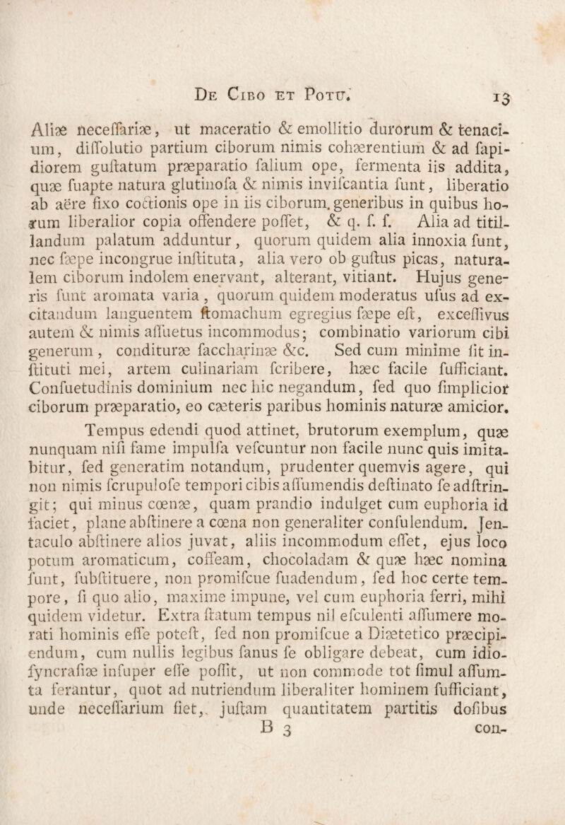 Aliae fteceffariae, ut maceratio & emollitio durorum & tenaci¬ um, diffolutio partium ciborum nimis cohaerentium & ad fapi- diorem guftatum praeparatio falium ope, fermenta iis addita, quae fuapte natura glutinofa & nimis invifcantia funt, liberatio ab aere fixo coitionis ope in iis ciborum, generibus in quibus ho- arum liberalior copia offendere poffet, & q. f. f. Alia ad titil¬ landum palatum adduntur, quorum quidem alia innoxia funt, nec faepe incongrue inftituta, alia vero ob guftus picas, natura¬ lem ciborum indolem enervant, alterant, vitiant. Hujus gene¬ ris funt aromata varia , quorum quidem moderatus ulus ad ex¬ citandum languentem ftomachum egregius faepe eft, exceffivus autem & nimis afluetus incommodus; combinatio variorum cibi generum , conditurae faccharinae &c. Sed cum minime fit in- ftituti mei, artem culinariam fcribere, haec facile fufficiant. Confuetudinis dominium nec hic negandum, fed quo fimplicior ciborum praeparatio, eo caeteris parilius hominis naturae amicior. Tempus edendi quod attinet, brutorum exemplum, quae nunquam nifi fame impulfa vefcuntur non facile nunc quis imita¬ bitur, fed generatim notandum, prudenter quemvis agere, qui non nimis fcrupulofe tempori cibis affumendis deftinato feadftrin- git; qui minus coenae, quam prandio indulget cum euphoria id faciet, plane ab (linere a coena non generaliter confulendum. jen¬ taculo abftinere alios juvat, aliis incommodum effet, ejus ioco potum aromaticum, coffeam, chocoladam & quae haec nomina funt, fubflituere, non promifcue fuadendum, fed hoc certe tem¬ pore , fi quo alio, maxime impune, vel cum euphoria ferri, mihi quidem videtur. Extra ftatum tempus nil efculenti affumere mo¬ rati hominis effe poteft, fed non promifcue a Diaetetico praecipi¬ endum, cum nullis legibus fanus fe obligare debeat, cum idio- fyncrafiae infuper effe poflit, ut non commode tot fimul affum- ta ferantur, quot ad nutriendum libera!iter hominem fufficiant, unde neceffarium fiet,, juftam quantitatem partitis dofibus B 3 con-