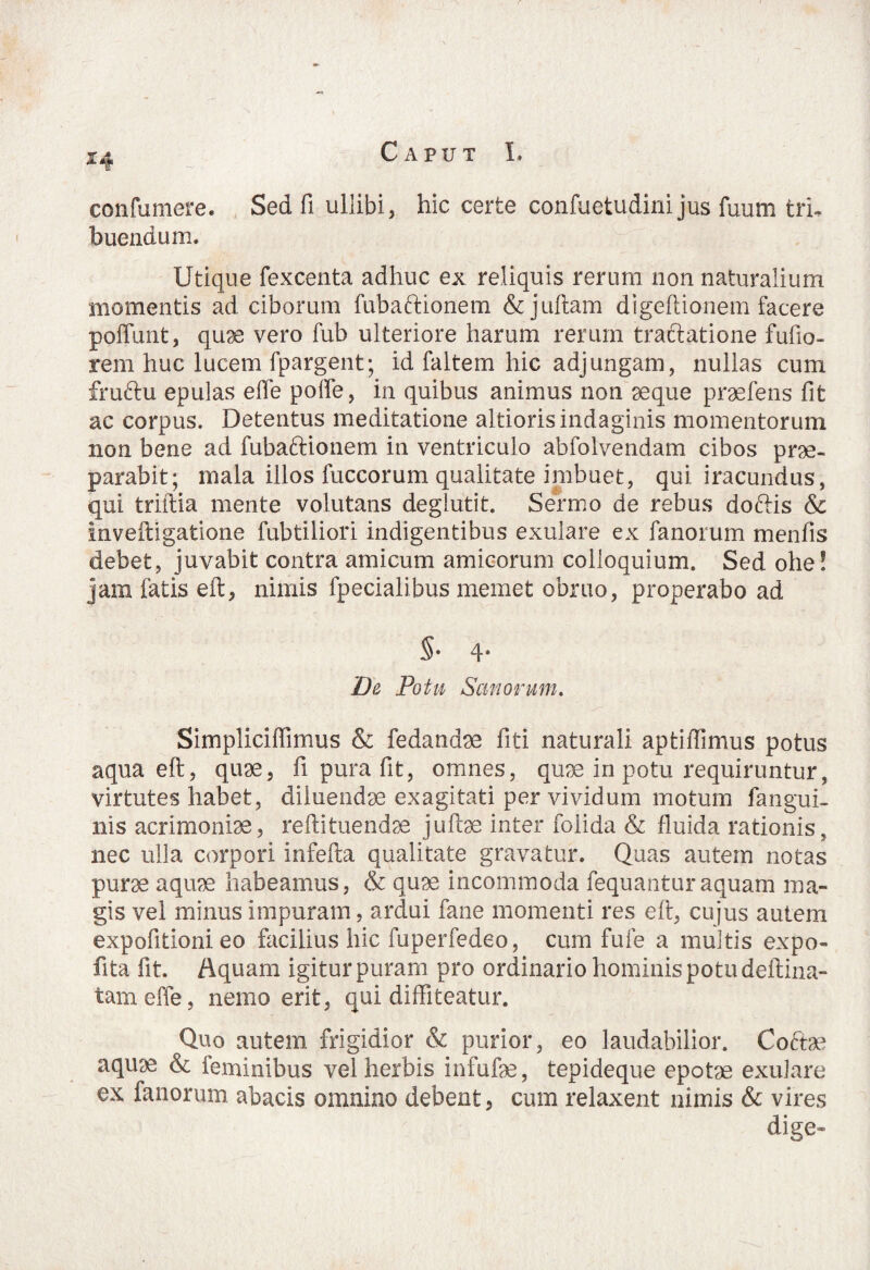 confumere. Sed fi ullibi, hic certe confuetudini jus fuum tri¬ buendum. Utique fexcenta adhuc ex reliquis rerum non naturalium momentis ad ciborum fubaftionem & juftam digeftionem facere poffunt, quae vero fub ulteriore harum rerum tractatione fufio- rem huc lucem fpargent; id faltem hic adjungam, nullas cum fmftu epulas effe poffe, in quibus animus non seque praefens fit ac corpus. Detentus meditatione altioris indaginis momentorum non bene ad fubaftionem in ventriculo abfolvendam cibos prae¬ parabit; mala illos fuccorum qualitate imbuet, qui iracundus, qui triftia mente volutans degiutit. Sermo de rebus doftis & Inveftigatione fubtiliori indigentibus exulare ex fanorum menfis debet, juvabit contra amicum amicorum colloquium. Sed ohe! jam fatis eft, nimis fpecialibus memet obruo, properabo ad §• 4- D& Potu Sanorum. Simpliciflimus & fedandae fiti naturali aptiflimus potus aqua eft, quae, fi pura fit, omnes, quae in potu requiruntur, virtutes habet, diluendae exagitati per vividum motum fangui- nis acrimoniae, reftituendae juftae inter foiida & fluida rationis, nec ulla corpori infefta qualitate gravatur. Quas autem notas purae aquae habeamus, & quae incommoda fequanturaquam ma¬ gis vel minus impuram, ardui fane momenti res eft, cujus autem expofitioni eo facilius hic fuperfedeo, cum fufe a multis expo- fita fit. Aquam igitur puram pro ordinario hominis potu deftina- tameffe, nemo erit, qui diffiteatur. Quo autem frigidior & purior, eo laudabilior. Coftae aquae & feminibus vel herbis infufae, tepideque epotae exulare ex fanorum abacis omnino debent, cum relaxent nimis & vires dige»
