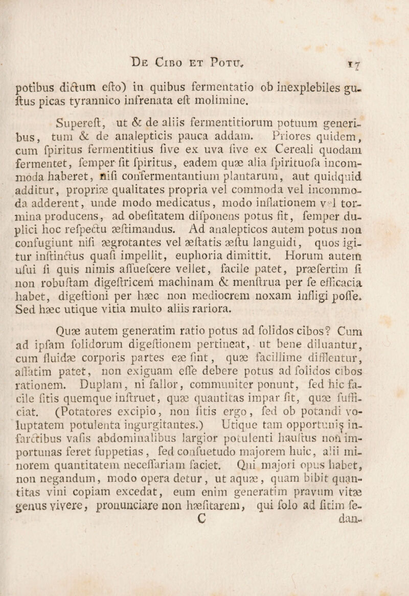 *7 potibus diftum efto) iti quibus fermentatio ob inexplebiles gu- Itus picas tyrannico infrenata eft molimine. Supereft, ut & de aliis fermentitiorum potuum generi¬ bus, tum & de anaiepticis pauca addam. Priores quidem, cum fpiritus fermentitius five ex uva five ex Cereali quodam fermentet, femperfit fpiritus, eadem quae alia fpirituofa incom¬ moda haberet, fiifi confermentantium plantarum, aut quidquid additur, propriae qualitates propria vel commoda vel incommo¬ da adderent, unde modo medicatus, modo inflationem v-d tor¬ mina producens, ad obefitatem difponens potus fit, femper du¬ plici hoc refpectu aeflimandus. Ad analepticos autem potus non confugiunt nifi aegrotantes vel aeftatis aeftu languidi, quos igi¬ tur inftinftus quafi impellit, euphoria dimittit. Horum autem ufui li quis nimis affuefcere vellet, facile patet, praefertim fi non robuftam digeftriceni machinam & menftrua per fe efficacia habet, digeflioni per haec non mediocrem noxam infligi po(Te. Sed haec utique vitia multo aliis rariora. Quae autem generatim ratio potus ad folidos cibos? Cum ad ipfam folidorum digeftionem pertineat, ut bene diluantur, cum fluidae corporis partes eae fint, quae facillime difflentur, affatim patet, non exiguam effle debere potus ad foiidos cibos rationem. Duplam, ni fallor, communiter ponunt, fed hic fa¬ cile litis quemque inftruet, quae quantitas impar fit, quae fuffl- ciat. (Potatores excipio, non fitis ergo, fed ob potandi vo¬ luptatem potulenta ingurgitantes.) Utique tam opportunis in¬ farctibus vafis abdominalibus largior potulenti hauftus non im¬ portunas feret fuppetias, fed confuetudo majorem huic, alii mi¬ norem quantitatem neceffariam faciet. Qui majori opus habet, nou negandum, modo opera detur, ut aquae, quam bibit quan¬ titas vini copiam excedat, eum enim generatim pravum vitae genus vivere, prouuaciare non haefitarem, qui folo ad fitim fc- C dau-