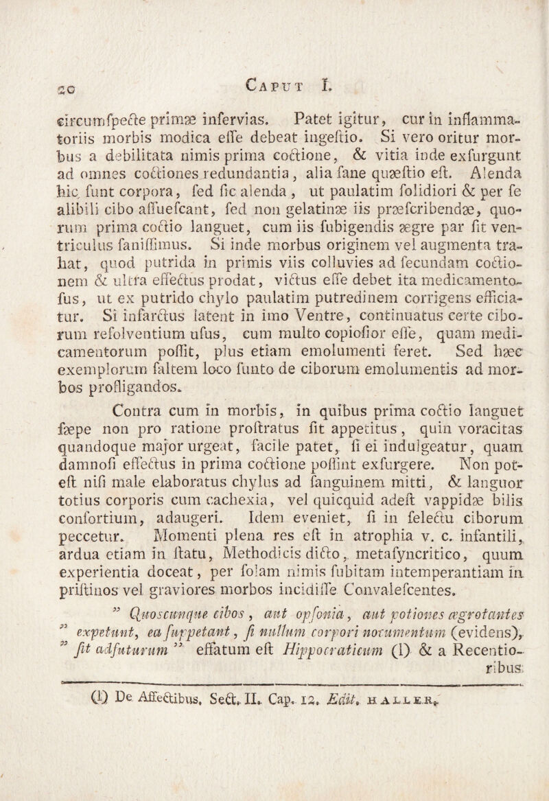 circum fpecte primae infervias. Patet igitur, cur in inflamma» toriis morbis modica effe debeat ingeftio. Si vero oritur mor¬ bus a debilitata nimis prima coftione, & vitia inde exfurgunfc ad omnes coftionesjredundantia, alia fane quaeftio effc. Alenda hic funt corpora, fed ficalenda , ut paulatim folidiori & per fe alibili cibo affiiefcant, fed non gelatinse iis prsefcribendse, quo¬ rum prima coctio languet, cum iis fubigendis aegre par fit ven¬ triculus faniffimus. Si inde morbus originem vel augmenta tra¬ hat, quod putrida in primis viis colluvies ad fecundam coctio¬ nem & ultra effectus prodat, victus efie debet ita medicamen to¬ fus, ut ex putrido chylo paulatim putredinem corrigens efficia¬ tur. Si infarctus latent in imo Ventre, continuatus certe cibo¬ rum refolventium ufus, cum multo copiofior effe, quam medi¬ camentorum poffit, plus etiam emolumenti feret. Sed haec exemplorum {altem loco funtode ciborum emolumentis ad mor¬ bos profligandos. Contra cum in morbis, in quibus prima coftio languet fepe non pro ratione proftratus fit appetitus , quin voracitas quandoque major urgeat, facile patet, fi ei induigeatur, quain damnofi effectus in prima coftione poffint exfurgere. Non pot- efi: nifi male elaboratus chylus ad fanguinem mitti, & languor totius corporis cum cachexia, vel quicquid adeft vappidse bilis confortium, adaugeri. Idem eveniet, fi in feleftu ciborum peccetur. Momenti plena res eft in atrophia v. c. infantili, ardua etiam in ftatu, Methodicis clifto, metafyncritico, quum experientia doceat, per folam nimis fubitam intemperantiam in priftinos vel graviores morbos incidiffe Convalefcentes. w Quoscwnque cibos , aut opfonia, aut potiones aegrotantes expetunt, ea fur petant, fi nullum corpori nocumentum (evidens),. fit adfuturum 33 effatum eft Hippo crati cum (I) & a Recentio- ribus; (i) De Affectibus, Se&. IL. Cap. .12, Edit„ halle.^