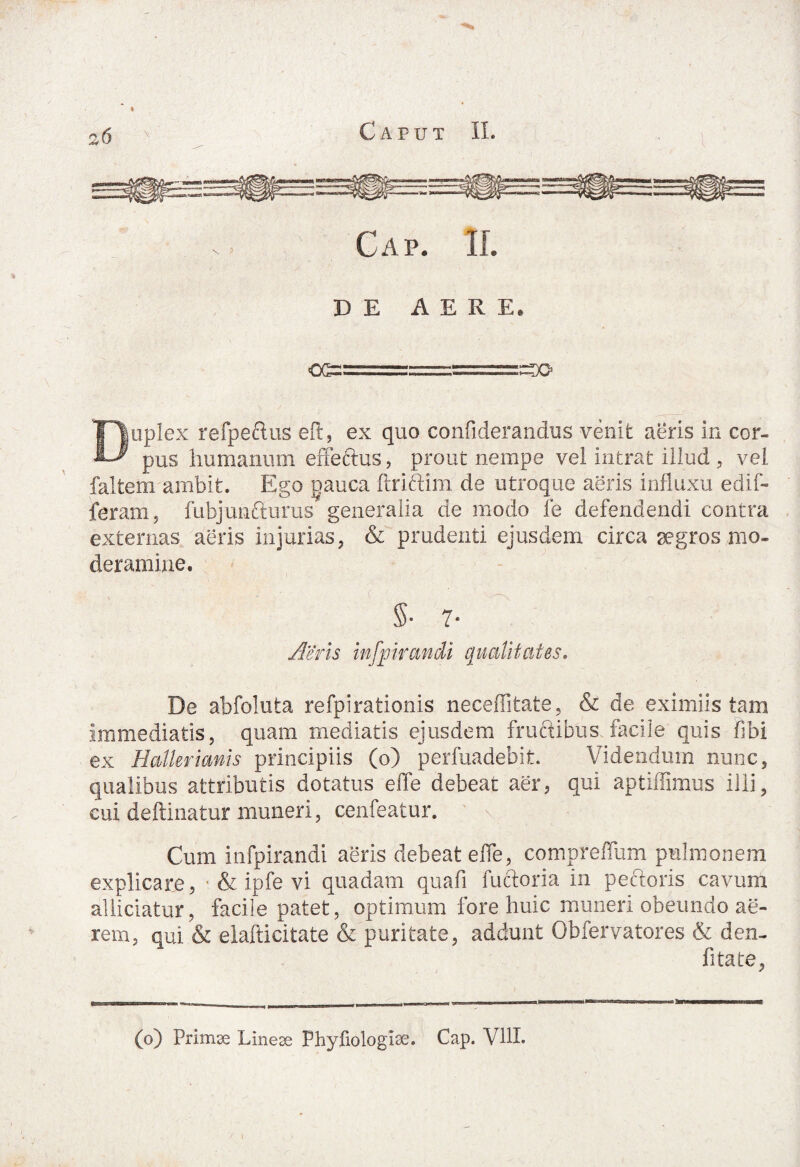E3f|l|E:“eSili§S !viHi V > Cap. II. DE AERE. Duplex refpectus eft, ex quo confiderandus venit aeris in cor¬ pus humanum effeftus, prout nempe vel intrat illud , vel falfcem ambit. Ego pauca ftriftim de utroque aeris influxu edif- feram, fubjuncturus generalia de modo fe defendendi contra externas aeris injurias, & prudenti ejusdem circa aegros mo¬ deramine. $• 7- Aeris in ir an di qualitates. De abfolufca refpirationis neceffitate, & de eximiis tam immediatis, quam mediatis ejusdem fructibus facile quis fibi ex Hallerimis principiis (o) perfuadebit. Videndum nunc, qualibus attributis dotatus effe debeat aer, qui aptiifimus illi, cui deftinatur muneri, cenfeatur. Cum infpirandi aeris debeat effe, compreffum pulmonem explicare, & ipfe vi quadam quafi factoria in pectoris cavum allidatur, facile patet, optimum fore huic muneri obeundo ae¬ rem, qui & elafticitate & puritate, addunt Obfervatores & den- fitate,