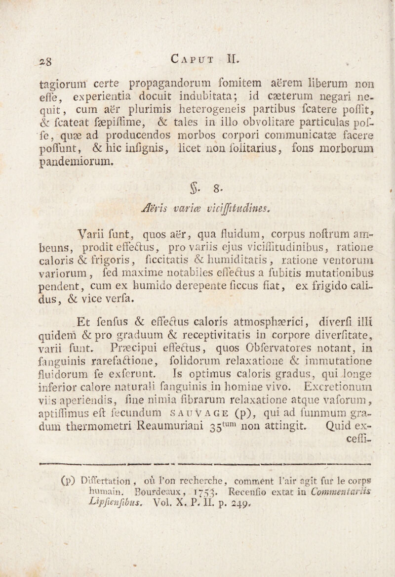 28 tagiorum certe propagandorum fomitem aerem liberum non efle, experientia docuit indubitata; id ceterum negari ne* quit, cum aer plurimis heterogeneis partibus fcatere poffit, & fcateat fepiffime, & tales in illo obvolitare particulas pof- fe, quse ad producendos morbos corpori communicatae facere poffunt, & hic infignis, licet non folitarius, fons morborum pandendorum* §• 8. Aeris varice viciffitudmes„ Varii funt, quos aer, qua fluidum, corpus noftrum am- beuns, prodit effeftus, pro variis ejus viciffitudinibus, ratione caloris & frigoris, ficcitatis & humiditatis, ratione ventorum variorum , fed maxime notabiles effectus a fubitis mutationibus pendent, cum ex humi do derepente ficcus fiat, ex frigido cali¬ dus, & vice verfa. Et fenfus & effeftus caloris atmosphaerici, diverfi illi quidem & pro graduum & receptivitatis in corpore diverfitate-, varii funt. Praecipui effeftus, quos Obfervatores notant, in fanguinis rarefaftione, folidorum relaxatione & immutatione fluidorum fe exferunt. Is optimus caloris gradus, qui longe inferior calore naturali fanguinis in homine vivo. Excretionum viis aperiendis, fine nimia fibrarum relaxatione atque vaforum, aptiffimus eft fecundum s au vage (p), qui ad fummum gra¬ dum thermometri Reaumuriani 35tum non attingit. Quid ex¬ celli- (p) Dlffertation , ou l’on recherche, comment Pair agit fur le corps humain. Bourdeaux, 1753. Recenfio extat in Commentariis Lipfienfibus, Vol. X, P, II. p. 249.