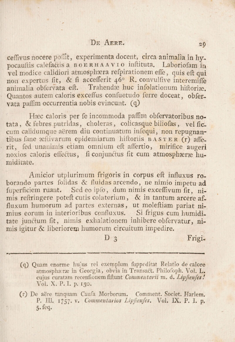 ^9 ceflivus nocere poftlt, experimenta docent, circa animalia in hy- pocauftis calefactis a boerhaavio inftituta. Laboriofam in vel modice calidiori atmosphaera refpirationem effe, quis eft qui non expertus lit, & fi accefferit 46° R. convulfive interemifle animalia obfervata eft. Trahendae huc infolationum hiftoriae. Quantos autem caloris exceffus confuetudo ferre doceat, obfer¬ vata paftim occurrentia nobis evincunt, (q) Haec caloris per fe incommoda paftim obfervatoribus no¬ tata, & febres putridas, choleras, colicasque biliofas, vel fic- cum calidumque aerem diu continuatum infcqui, non repugnan¬ tibus i ane aeftivarum epidemiarum hiftonis baster (r) afte- rit, fed unanimis etiam omnium eft aftertio, mirifice augeri noxios caloris effeftus, fi conjunctus fit cum atmosphaerae hu- miditate. Amicior utplurimum frigoris 111 corpus eft influxus ro¬ borando partes folidas & fluidas arcendo, ne nimio impetu ad fuperficiem ruant. Sed eo ipfo, dum nimis exceftivum fit, ni¬ mis reftringere poteft cutis colatorium, & in tantum arcere af- fluxum humorum ad partes externas, ut moleftiam pariat ni¬ mius eorum in interioribus confluxus. Si frigus cum humidi- tate junctum fit, nimis exhalationem inhibere obfervatur, ni¬ mis igitur & liberiorem humorum circuitum impedire. D 3 Frigi- (q) Quam enorme htfus rei exemplum fuppeditat Relatio de calore atmospha-rae in Georgia, obvia in Transadt. Philofoph. Vol. L. cujus curatam recenfionemliflunt Commentarii m. d. Lipfienfes! Vol. X. P. I. p. 150. (r) De aere tanquam Caufa Morborum. Comment. Societ. Harlem. P. III. 1757. v. Commentarios IJpfienfes. Vol. IX. P. I. p, 5*feq.
