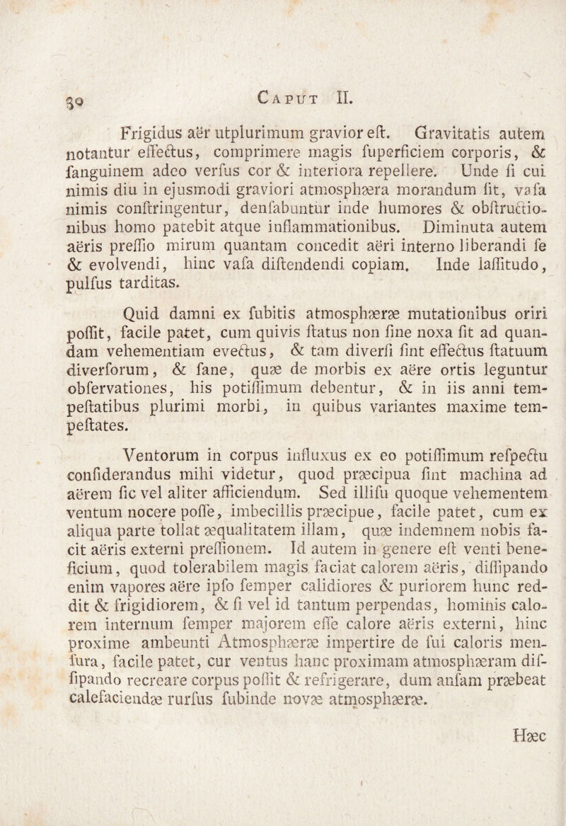 Frigidus aer utplurimum gravior eft. Gravitatis autem notantur effectus, comprimere magis fuperficiem corporis, & fanguinem adeo verfus cor & interiora repellere. Unde fi cui nimis diu in ejusmodi graviori atmosphaera morandum fit, vaia nimis conftringentur, denfabuntur inde humores & obftructio- nibus homo patebit atque inflammationibus. Diminuta autem aeris preffio mirum quantam concedit aeri interno liberandi fe & evolvendi, hinc vafa diftendendi copiam. Inde iafiitudo, pulfus tarditas. Quid damni ex fubitis atmosphaerae mutationibus oriri poffit, facile patet, cum quivis ftatus non fine noxa fit ad quan- dam vehementiam evettus, & tam diverfi fint effectus ftatuum diverforum, & fane, quae de morbis ex aere ortis leguntur obfervationes, his potiffimum debentur, & in iis anni tem- peftatibus plurimi morbi, in quibus variantes maxime tem- peftates. Ventorum in corpus influxus ex eo potiflimum refpeftu confiderandus mihi videtur, quod praecipua fint machina ad aerem fic vel aliter afficiendum. Sed illifu quoque vehementem ventum nocere poffe, imbecillis praecipue, facile patet, cum ex aliqua parte tollat aequalitatem illam, quae indemnem nobis fa¬ cit aeris externi preffionem. Id autem in genere eft venti bene¬ ficium, quod tolerabilem magis faciat calorem aeris, diffipando enim vapores aere ipfo femper calidiores & puriorem hunc red¬ dit & frigidiorem, & fi vel id tantum perpendas, hominis calo¬ rem internum femper majorem effe calore aeris externi, hinc proxime ambeunti Atmosphaerae impertire de fui caloris men- fura, facile patet, cur ventus hanc proximam atmosphaeram dif¬ fipando recreare corpus poffit & refrigerare, dum anfam praebeat calefaciendae rurfus fubinde novae atmosphaerae. Haec i