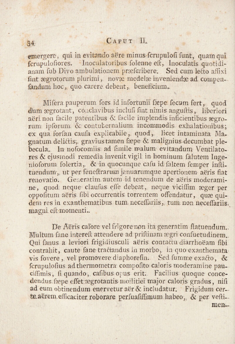 fcrupulofiores. Inoculatoribus folenne eft, Inoculatis quotidi¬ anam fub Divo ambulationem praefcribere. Sed cum lecto affixi fint aegrotorum plurimi, novae medelae inveniendae ad comgeu- fanduni hoc, quo carere, debent, beneficium», Mifera pauperum fors fd infortunii faepe fecum fert , quod dum aegrotant , conclavibus inclufi fint nimis anguftis,. liberiori aeri non facile patentibus & facile implendis Inficientibus aegro¬ rum ipforum; & contubernalium, incommodis exhalationibus; ex qua forfan caufa explicabile,, quod, licet intaminata Ma¬ gnatum deliftis,, gravius tamen faepe & malignius.decumbat ple¬ becula., In nofocomiis ad funile malum evitandum Ventilato¬ res & ejusmodi remedia invenit vigil in hominum fafutem Inge- nioforum folertia ,, & in quocunque cafu id faltem femper infti- tuendum ,, ut per feneftrarum januaramque apertionem aeris fiat renovatio. Geaeratim, autem id tenendum de aeris moderami¬ ne, quod neque- claufus e fle debeat, neque viciffim aeger per oppofitum aeris fibi occurrentis torrentem offendatur, quae qui¬ dem resin exanthematibus tum. neceffariis,, tum non neceffariis* magni, eft momenti.. De Aeris calore vel frigore non ita generatim flatiiendum*. Multum fane intereft attendere ad priftinam aegri confuetudinem.. Qui fatuis a leviori frigidiusculi aeris contattu diarrhoeam fibi contrahit, caute fane tra(dandus in morbo, in quo exanthemata vis fovere , vel promovere diaphorefin.. Sed fumme exafto, & fcmpulofius adthermometra compofito caloris moderamine pau- ciffimis, fi quando,, cafibus opus erit. Facilius quoque conce¬ dendus.faepe effet.aegrotantis mollitiei major caloris gradus , niii ad eum obtinendum enervetur aer & includatur. Frigidum cer-- feaeiem efficaciter roborare perfuafiffimum habeo,, & per vefti- mem-
