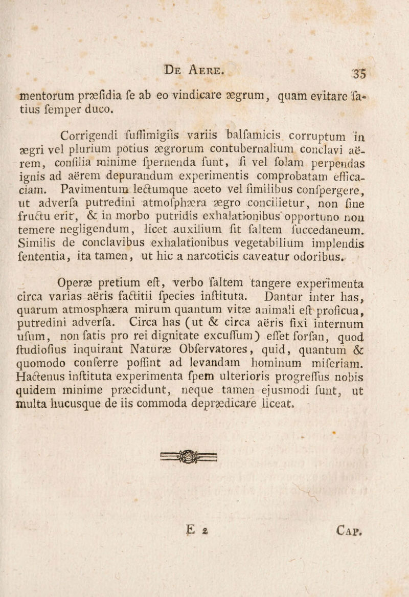 3S mentorum praefidia fe ab eo vindicare aegrum, quam evitare Ta¬ tius femper duco. Corrigendi fuffimigiis variis balfamicis corruptum in aegri vel plurium potius aegrorum contubernalium conclavi ae¬ rem, confilia minime fpernenda funt, fi vel folam perpendas ignis ad aerem depurandum experimentis comprobatam effica¬ ciam. Pavimentum leftumque aceto vel fimilibus confpergere, ut adverfa putredini atmofphaera aegro concilietur, non fme fruttu erit', & in morbo putridis exhalationibus opportuno non temere negligendum, licet auxilium fit faltem luccedaneum. Similis de conclavibus exhalationibus vegetabilium implendis fententia, ita tamen, ut hic a narcoticis caveatur odoribus. Operae pretium eft, verbo faltem tangere experimenta circa varias aeris faftitii fpecies inftituta. Dantur inter has, quarum atmosphaera mirum quantum vitae animali eft proficua, putredini adverfa. Circa has (ut & circa aeris fixi internum ufum, non fatis pro rei dignitate excufium) effiet forfan, quod ftudiofius inquirant Naturae Obfervatores, quid, quantum & quomodo conferre poffiint ad levandam hominum miferiam. Hactenus inftituta experimenta fpem ulterioris progreffius nobis quidem minime praecidunt, neque tamen ejusmodi funt, ut inulta hucusque de iis commoda depraedieare liceat. Cap,