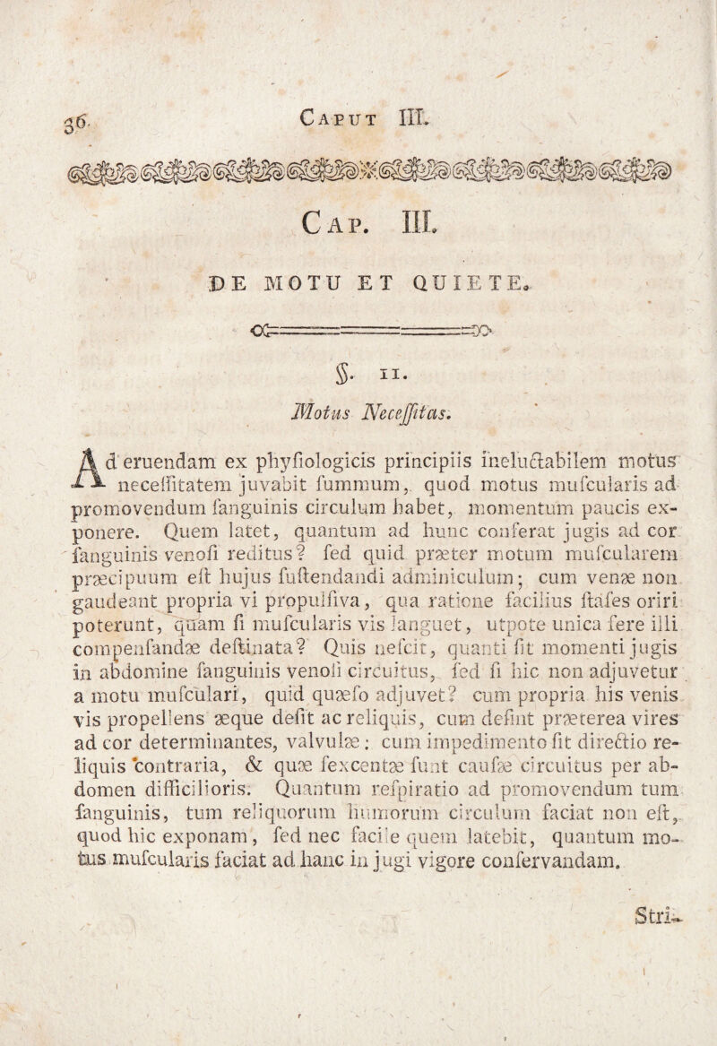 Cap. Ili DE MOTU ET QUIETE, ct i. $• ii- Motus Neceffitcis. zr>- d eruendam ex pliyfiologicis principiis ineluctabilem motus neceffitatem juvabit furnmum, quod motus mufcularis ad promovendum fanguinis circulum habet, momentum paucis ex¬ ponere. Quem latet, quantum ad hunc conferat jugis ad cor fanguinis-veno.fi reditus? fed quid praeter motum mufcularem prsecipuum eit hujus fuftendandi adminiculum; cum venae non gaudeant propria vi propulfiva, qua ratione facilius ftafes oriri poterunt, quam fi mufcularis vis languet, utpote unica fere illi compenfandae deftinata? Quis nefiat, quanti fit momenti jugis in abdomine fanguinis venoli circuitus, fed fi hic non adjuvetur a motu mufculari, quid quaefo adjuvet? cum propria his venis vis propellens aeque defit ac reliquis, cum defint praeterea vires ad cor determinantes, valvulse; cum impedimento fit direftio re¬ liquis contraria, & quoe fexcentse funt caufie circuitus per ab¬ domen difficilioris. Quantum r.efgiratio ad promovendum tum fanguinis, tum reliquorum liimiorum circulum faciat non eft, quod hic exponam , fed nec facile quem latebit, quantum mo¬ tus, mufcularis faciat ad hanc in j ugi vigore confervandam. Stri. V.