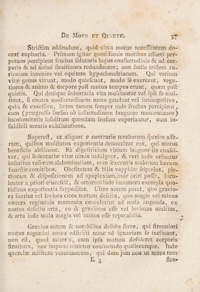 Striftim addendum, quid circa motus neceflitatem do¬ ceat euphoria. Primum igitur quotidianis motibus affueti per¬ petuos percipient fructus falutaris hujus confuetudinis & ad cor¬ poris & ad animi functiones redundantes; non facile triftem ru¬ ricolam invenies vel equitem hypochondriacum. Qui varium vitae genus vivunt, modo quiefcunt, modo fe exercent, vege¬ tiores & animo & corpore poli motus tempus erunt, quam poft quietis. Qui denique fedentaria vita mulftantur vel ipfi fe mul- riant, h contra confuetudinem motu gaudent vel intempeftivo, quin & exceffivo, laetos tamen femper inde fruftus percipient,., cum (prsegrelfo forfan ob infuetudinem languore momentaneo) incolumitatis infolitum quendam fenfum experiantur, cum in¬ fallibili mentis exhilaratione. Supereft, ut aliquot e contrario morborum fpecies affe¬ ram, quibus mulftatos experientia demonftrat eos, qui motus beneficio abftinent. Et digeftricium virium languordis enafci- tur, qui fe dentariae vitae nimis indulgent, & veri inde oriuntur infarctus vaforum abdominalium, cum fexcentis malorum horum funeltis comitibus. Obefitatem & bilis vappidae fequelas, ple- thoram & difpofitionem ad apoplexiairunde oriri polfe, lucu¬ lenter a priori ducefcit, & ortorum inde innumera exempla quo¬ tidiana experientia fuppeditat. Ultro autem patet, quo gravio¬ ra fuerint vel leviora circa motum deliria , quo magis vel minus caetera regiminis momenta contulerint ad mala augenda, ex motus deferiu orta, eo & graviores elfe vel leviores mulftas, & orta inde mala magis vel minus effe reparabilia. Gravius autem & notabilius deliria ferre, qui ftrenuiori motus regimini antea adlhifti nunc ad ignaviam fe inclinant, non eft, quod mireris, cum ipfa motum defuleret corporis ftruftura, nec impune mutetur confuetudo qualiscunque. Inde querelae militum veteranorum, qui dum jam non ut antea tam E 3 flxe*