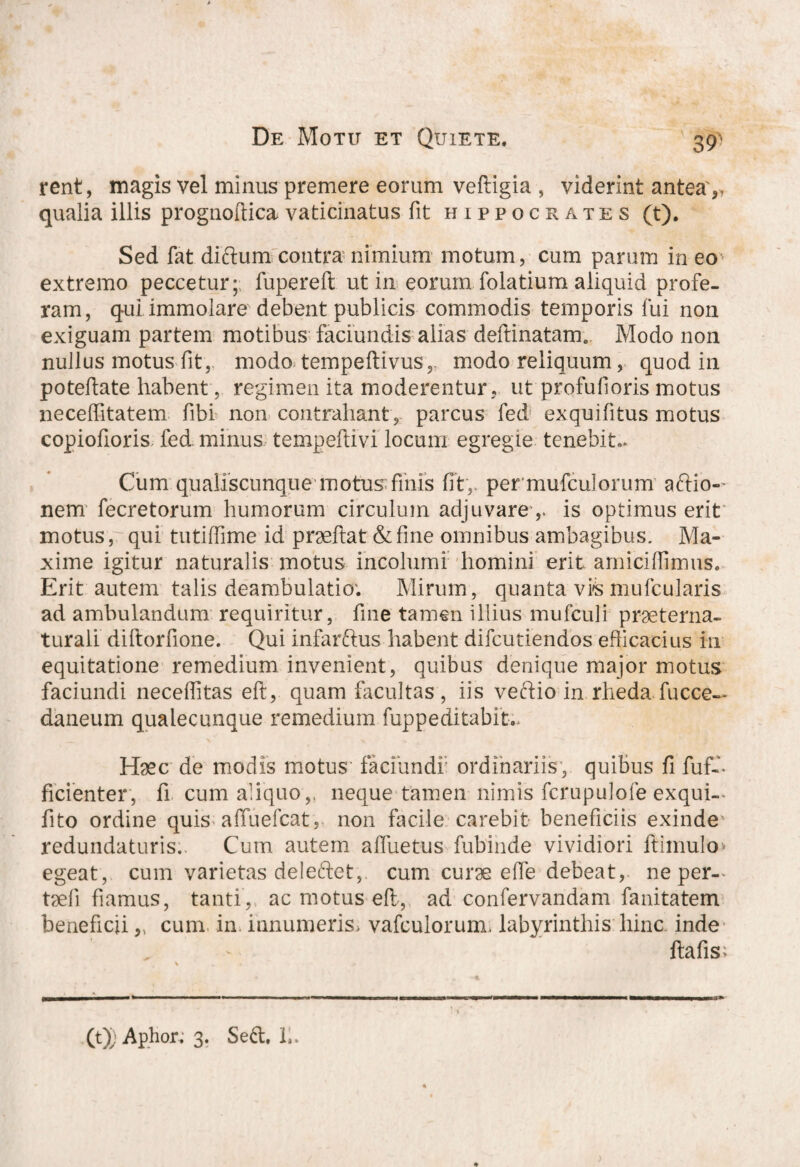 39’ rent, magis vel minus premere eorum veftigia , viderint antea',, qualia illis prognoftica vaticinatus fit Hippocrates (t). Sed fat dictum contra nimium motum, cum parum in eo extremo peccetur; fupereft ut in eorum folatium aliquid profe¬ ram, qui immolare debent publicis commodis temporis fui non exiguam partem motibus faciundis alias deftinatam. Modo non nullus motus fit, modo tempeftivus,. modo reliquum, quod in poteftate habent, regimen ita moderentur, ut profufioris motus neceftitatem fibi non contrahant, parcus fed exquifitus motus copiofioris fed minus tempeftivi locum egregie tenebit,. Cum qualiscunque motus:fiiiis fit,, per mufculorum aftio- nem fecretorum humorum circulum adjuvareis optimus erit motus, qui tutiffime id praeftat &fine omnibus ambagibus. Ma¬ xime igitur naturalis motus incolumi homini erit amiciflimus. Erit autem talis deambulatio; Mirum, quanta vvs mufcularis ad ambulandum requiritur, fine tamen illius mufculi praeterna- turali diftorfione. Qui infarftus habent difcutiendos efficacius in equitatione remedium invenient, quibus denique major motus faciundi neceflitas eft, quam facultas, iis veftio in rheda fucce- daneum qualecunque remedium fuppeditabit.. Haec de modis motus faciundi' ordinariis, quibus fi fuf-- Scienter, fi cum aliquo,, neque tamen nimis fcrupulofe exqui-. fito ordine quis affuefcat, non facile carebit beneficiis exinde redundaturis;. Cum autem aflue tus fubinde vividiori ftimulo egeat, cum varietas deleftet, cum curae e fle debeat, ne per-, taefi fiamus, tanti, ac motus eft, ad confervandam fanitatem beneficii „ cum in innumeris, vafculorum, labyrinthis hinc inde ftafis; (t); Aphor; 3. Se6l, L.