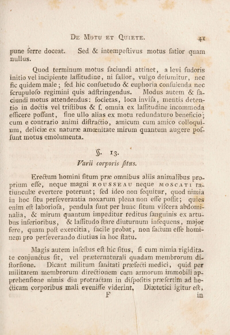 4* pune ferre doceat. Sed & intempeflivus motus fatior quam nullus. Quod terminum motus faciundi attinet, a levi fuderis initio vel incipiente lalfitudine, ni fallor , vulgo defumitur, nec fic quidem male ; fed hic confuetudo & euphoria confulenda nec fcrupulofo regimini quis adltringendus. Modus autem & fa¬ ciundi motus attendendus: focietas, locainvifa, mentis deten¬ tio in doctis vel triftibus & f. omnia ex lalfitudine incommoda efficere polfunt, fine ullo alias ex motu redundaturo beneficio'; cum e contrario animi diltraftio, amicum cum amico colloqui¬ um, deliciae ex naturae amoenitate mirum quantum augere pot¬ iunt motus emolumenta. §• T ^ Varii corporis fitm. Erectum liomini litum prae omnibus aliis animalibus pro¬ prium elfe, neque magni rousseau neque mos cati ra¬ tiunculae evertere poterunt; fed ideo non fequitur, quod nimia in hoc fitu perfeverantia noxarum plena non effepoflit; quies enim eft laboriofa, pendula funt per hunc fitum vifcera abdomi¬ nalia, & mirum quantum impeditur reditus fanguinis ex artu¬ bus inferioribus, & laffitudo Itare diuturnum infequens, major fere, quam polt exercitia, facile probat, non factum elfe homi¬ nem pro perfeverando diutius in hoc flatu. Magis autem infeltus eft hic fitus, fi cum nimia rigidita¬ te conjunftus fit, vel praeternaturali quadam membrorum di- ltorlione. Dicant militum fanitati praefecti medici, quid per militarem membrorum direffionem cum armorum immobili ap- prehenfione nimis diu protraftam in dilpofitis prae fertim ad lie- cticam corporibus mali eveniffe viderint, Diaetetici igitur eft, F ia
