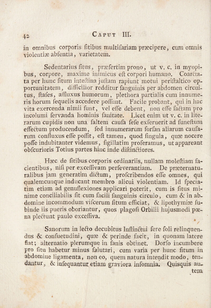 4* in omnibus corporis litibus multifariam praecipere* cum omnis violentiae abfentia, varietatem. Sedentarius litus, praefertim prono, ut v. c. in myopi¬ bus, corpore, maxime inimicus eft corpori humano. Coarta¬ ta per hunc fitum inteftina j ullam rapiunt motui periftaltico op¬ portunitatem, difficilior redditur fanguinis per abdomen circui¬ tus, ftafes, affluxus humorum, plethora partiaiis cum innume¬ ris horum fequelis accedere poliunt. Facile probant, qui in hac vita exercenda nimii funt, vel effe debent, non effe faftam pro incolumi fervanda hominis fanitate.. Licet enim ut v. c. in lite- rarum cupidis non una faltem caufa fefe exferuerit ad funeftum effeftum producendum, fed innumerarum forfan aliarum caufa¬ ni m confluxus effe p olfit, eft tamen, quod lingula, quae nocere poffe indubitanter videmus, ligillatim proferamus, ut appareant obfcurioris Totius partes hinc inde diftinftiores. Haec de fitibus corporis ordinariis, nullam moleftiam fa¬ cientibus, nili per exceftivam perfeverantiam. De prseternatu- ralibus jam generatim diftum, profcribendos effe omnes, qui qualemcunque inducant membro alicui violentiam. Id fpecia- tim etiam ad genuflexiones applicari poterit, cum is fi tus mi¬ nime conciiiabilis fit cum facili fanguinis circulo , cum & in ab¬ domine incommodum vifcerum litum efficiat, & lipothymiae fu- bi ude iis pueris oboriantur, quos plagofi Orbilii hujusmodi poe¬ na pleftunt paulo excefliva., Sanorum in lefto decubitus Inftinftui fere foli relinquen¬ dus & confuetudini, quae & perinde facit, in quonam latere fiat; alternatio plerumque in fanis obtinet. Dorfo incumbere pro fitu habetur minus falutari, cum varia per hunc fitum in abdomine ligamenta, non eo, quem natura intendit modo, ten¬ dantur * & infequantur etiam graviora infomnia. Quisquis au¬ tem w