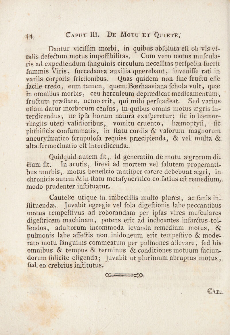 44:- Dantur viciffim morbi, in quibus abfoluta eft ob vis vi¬ talis defeftum motus impoffibilitas. Cum vero motus mufcula- ris ad expediendum fanguinis circulum neceffitas perfpefta fuerit fummis Viris, fuccedanea auxilia quaerebant, inveni 11 e rati in variis corporis friffionibus. Quas quidem non line fruftu effe facile credo, eum tamen, quem.Boerhaaviana fchola vult, qua? in omnibus morbis, ceu herculeum depradicat medicamentum, fruftum prseftare, nemo erit, qui mihi perfuadeat. Sed varius etiam datur morborum cenfus, in quibus omnis motus aegris in¬ terdicendus, ne ipfa horum natura exafperetur ; ftc in haemor- rhagiis uteri validioribus, vomitu cruento, lisemoptyfi, fic phthificis confummatis, in ftatu cordis & vaforum magnorum aneuryfmatico fcrupulofa requies praecipienda, & vel multa & alta fermocinatio eft interdicenda.. Quidquid autem fit5, id generatim de motu aegrorum di¬ tium fit.. In acutis, brevi ad mortem vel falutem properanti¬ bus morbis, motus beneficio tantifper carere debebunt aegri, in chronicis autem & in ftatu metafyncritico eo fatius eft remedium,, modo prudenter inftituatur* Cautelae utique in imbecillis multo plures, ac. fanis in— ftituendae. Juvabit egregie vel fola digeftionis labe peccantibus motus tempeftivus ad roborandam per ipfas vires mufculares digeftric.em machinam, potens erit ad inchoantes infarftus tol¬ lendos, adultorum incommoda levanda remedium motus, & pulmonis labe afteftis non inidoneum erit tempeftivo & mode¬ rato motu fanguinis commeatum per pulmones allevare, fed his omnibus & tempus & terminus & conditiones motuum faciun- dorum folicite eligenda; juvabit ut plurimum abruptus motus., fed. eo crebrius inftitutus. c&===:^.