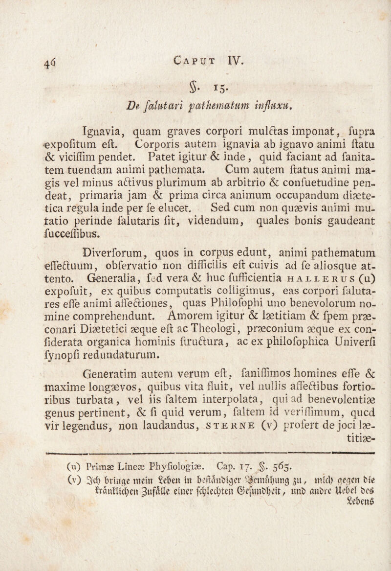 4 6 I De [alatari pathematum influxu. Ignavia, quam graves corpori mulftas imponat, fupra expofitum eft. Corporis autem ignavia ab ignavo animi flatu & viciflim pendet. Patet igitur & inde, quid faciant ad fanita- tem tuendam animi pathemata. Cum autem flatus animi ma¬ gis vel minus aftivus plurimum ab arbitrio & confuetudine pen- deat, primaria jam & prima circa animum occupandum diaete¬ tica regula inde per fe elucet. Sed cum non quaevis animi mu¬ tatio perinde falutaris fit, videndum, quales bonis gaudeant fucceffibus. Diverforum, quos in corpus edunt, animi pathematum effeftuum, obfervatio non difficilis eft cuivis ad fe aliosque at¬ tento. Generalia, fed vera & huc fufficientia hailerus (U) expofuit, ex quibus computatis colligimus, eas corpori faluta- res effe animi affectiones, quas Philofophi uno benevolorum no¬ mine comprehendunt. Amorem igitur & laetitiam & fpem prae¬ conari Diaetetici aeque eft ac Theologi, praeconium aeque ex con- fiderata organica hominis ftruftura, ac ex philofophica Univerfi fynopfi redundaturum. Generatirn autem verum eft, faniffimos homines effe & maxime longaevos, quibus vita fluit, vel nullis affeftibus fortio¬ ribus turbata, vel iis faltem interpolata, qui ad benevolentiae genus pertinent, & fi quid verum, faltem id veriffimum, qucd vir legendus, non laudandus, sterne (v) profert de joci lae- titiae- (u) Primae Lineae Phyfiologiae. Gap. 17. ,§. 565. (v) 3d) brtiTge nteltt deberi In bejlmtbtger %nnd)img pt, mtd) (te^en Me lvanfUd;en gufulfe eum* fc^ecbten ©efwnbfKft, imb anbre Uebet beg Sebent