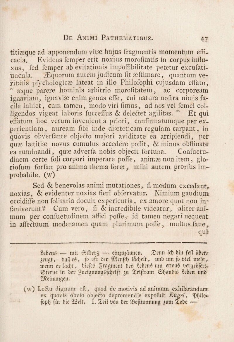 titiaeque ad apponendum vitae hujus fragmentis momentum effi¬ cacia. Evidens femper erit noxius morofitatis in corpus influ¬ xus, fed femper ab evitationis impoffibilitate petetur excufati- uncula. ^Equorum autem judicum fit aeftimare, quantum ve¬ ritatis pfychologicae lateat in illo Philofophi cujusdam effato, ” seque parere hominis arbitrio morofitatem, ac corpoream ignaviam, ignaviae enim genus effe, cui natura noftra nimis fa¬ cile inhiet, cum tamen, modo viri fimus, ad nos vel femel col¬ ligendos vigeat laboris fuccelfus & deleftet agilitas. ” Et qui effatum hoc verum invenient a priori, confirmatumque per ex¬ perientiam , auream fibi inde diaeteticam regulam carpant, in quovis obverfante objecto majori aviditate ea arripiendi, per quae laetitiae novus cumulus accedere poflit, & minus obfiinate ea ruminandi, quae adverfa nobis objecit fortuna. Confuetu- dinem certe foli corpori imperare polTe, animae non item, glo- riofum forfan pro anima thema foret, mihi autem prorfus im¬ probabile. (w) Sed & benevolas animi mutationes, fi modum excedant, noxias, & evidenter noxias fieri obfervatur. Nimium gaudium occidiffe non folitaria docuit experientia, ex amore quot non in- faniverunt? Cum vero, fi & incredibile videatur, aliter ani¬ mum per confuetudinem affici polfe, id tamen negari nequeat in affectuum moderamen quam plurimum polfe, multus fane, qut Sebent — tntt Bcficrs — ettqtqatmetu Settn tcf) btrt feff ubetv geuejt, bage6, fo efr ber 5Dlenfd) lacbelt, unb um fo Dici mel)r, nunin cvladn, btefcg grrtcjntent be& Sebent um ettoa$ Dcr<p*bferm ©terne in bev guetgmutg^fS^rift 311 Svtjfvam ©tyanbtu Scbcn imb ■SDfrmimgein (w) Le£tu dignum eft, quod de motivis ad animum exhilarandum, ex quovis obvio objedto depromendis expofuit Engel, ^bilo* fopl; fur bte $LBcIu I. £eil oon bev SBejtinmnuig 3um Sobe —
