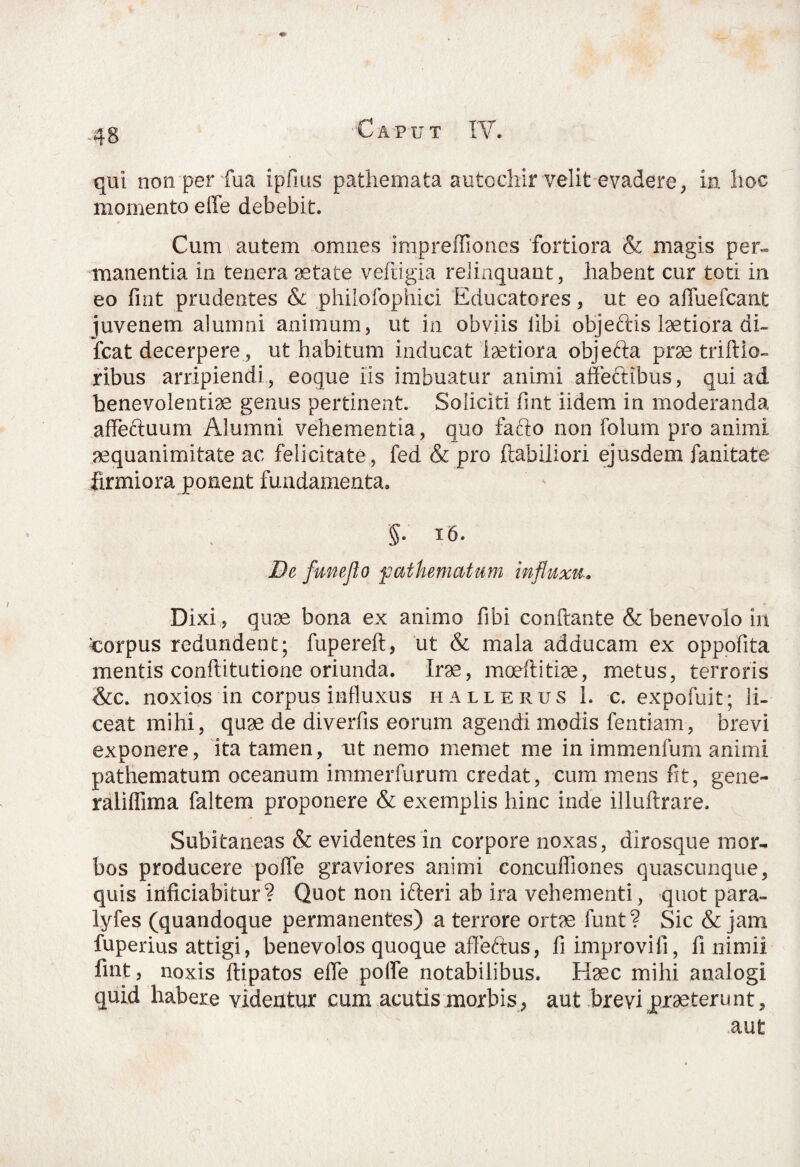 f .qg Caput IV. qui non per fua ipfrns pathemata autochir velit evadere, in hoc momento effe debebit. Cum autem omnes impreflioncs fortiora & magis per» manentia in tenera aetate veftigia relinquant, habent cur toti in eo fint prudentes & philofophici Educatores, ut eo affuefcant juvenem alumni animum, ut in obviis libi objeclis laetiora di- fcat decerpere, ut habitum inducat laetiora objefta prae triftio- ribus arripiendi , eoque iis imbuatur animi affeftibus, qui ad benevolentiae genus pertinent. Soliciti fint iidem in moderanda affectuum Alumni vehementia, quo fafto non folum pro animi aequanimitate ac felicitate, fed & pro habiliori ejusdem fanitate firmiora ponent fundamenta. 5- xb. De ftmeflo pathematum influxu-. Dixi, quae bona ex animo fibi conflante & benevolo in corpus redundent; fupereft., ut & mala adducam ex oppofita mentis conflitutione oriunda. Irae, moeftitiae, metus, terroris &c. noxios in corpus influxus hallerus 1. c. expofuit; li¬ ceat mihi, quae de diverfis eorum agendi modis fentiam, brevi exponere, ita tamen, ut nemo memet me in immenfum animi pathematum oceanum immerfurum credat, cum mens fit, gene- rdliffima faltem proponere & exemplis hinc inde illuftrare. Subitaneas & evidentes in corpore noxas, dirosque mor- bos producere poffe graviores animi concuffiones quascunque, quis iiificiabitur? Quot non ifteri ab ira vehementi, quot para- lyfes (quandoque permanentes) a terrore ortae funt? Sic & jam fuperius attigi, benevolos quoque affebtus, fi improvifi, fi nimii fint, noxis ftipatos effe polfe notabilibus. Haec mihi analogi quid habere videntur cum acutis morbis, aut brevi praeterunt, aut