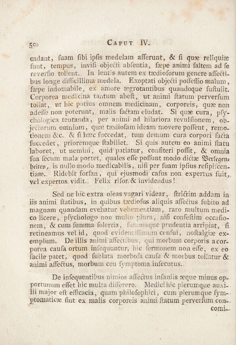 cadant, fuam fibi ipfis medelam afferunt, & fi quae reliquiae funt, tempus, invifi objefti abfentia, fepe animi faltem ad fe reverfio tollent» In lentis autem ex taedioforum genere affefti- bus longe difficillima medela. Exoptati objefti poffeffio malum, faepe indomabile, ex amore-aegrotantibus: quandoque fuftulit. Corporea medicina tantum abeft, ut animi ftatum perverfum tollat, ut hic potius omnem medicinam, corporeis, quae non adefle non poterunt, malis faftam eludat. Si quae cura, pfy- diologica tentanda, per animi ad hilariora rev.ulfionem, ob- jeftorum omnium, quae.taediolamideam movere poffent , remo¬ tionem &c.. & fi.hae.c fuccedat, tum demum cura corpori fafta fuccedet,. prioremque ftabiliet, Si quis autem eo animi ftatu laboret,, ut nemini, quid patiatur, confiteri poffit,. & omnia fua fecum mala portet, quales effe poffunt modo dicbse SSevfeqcn* ^etten, is nullo modo medicabilis, ni fi per fuam ipfius refipifcen- tiarm. Ridebit forfan, qui ejusmodi cafus non expertus fuit, vel expertos vidit.. Felix rifoir & invidendus ! Sed ne hic extra oleas vagari videar, ftriftim addam in iis animi flatibus, in quibus taediofus aliquis affectus fubito ad magnam quandam evehatur vehementiam,, raro multum medi¬ co licere, pfychologo non multo plura, nifi confeftim occafio- nem, & cum fumma folercia, fummaque prudentia arripiat, fi retineamus vel id, quod evidentiilimim cenfui, noftalgise ex¬ emplum. De illis animi affectibus, qui morbum corporis acor- porea caufa ortum infequuntur, hic termonem non effe, ex eo facile patet, quod fublata morbofa caufa & morbus tollatur &; animi affeftus, morbum ceu fymptomainfecutus.. De infequentibus nimios affeftus infaniis seque minus op¬ portunum effet hic multa difierere. Medici hic plerumque auxi¬ lii major eft efficacia, quam philofophici, cum plerumque fym-- ptomaticse. fint ex malis corporeis animi ftatum perverfum con-. cornis