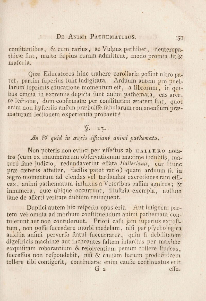 :5t comitantibus, & cum rarius, ac Vulgus perhibet, deuteropa- thicae liat, muito Impius curam admittent, modo promta fit & mafcula. Quae Educatores hinc trahere corollaria poflint ultro pa¬ tet, partim fuperius funt indigitata. Arduum autem pro puel¬ larum' inprimis educatione momentum eft, a librornm, in qui¬ bus omnia in extremis depifta funt animi pathemata, eas arce¬ re leftione, dum confirmatae per conftitutam aetatem fint, quot enim non hyfteriis anfam praebuiffe fabularum romanenfium prae¬ maturam lectionem experientia probavit? :$• 17« An & quid in agris efficiant cinimi pathemata. Non poteris non evinci per eifeftus ab h allero nota¬ tos (cum ex innumerarum obfervationum maxime indubiis, ma¬ turo fane judicio, redundaverint effata Halleriana, cur Hunc prae caeteris attefter, facilis patet ratio) quam arduum fit in aegro momentum ad ciendas vel tardandas excretiones tam effi¬ cax, animi pathematum influxus a Veteribus paffim agnitus; & innumera, quae ubique occurrunt, illuftria exempla, nullum fane de afferti veritate dubium reiinquent. Duplici autem hic refpeftu opus erit. Aut inlignem par¬ tem vel omnia ad morbum conflituendum animi pathemata con¬ tulerunt aut non contulerunt. Priori cafu jam fuperius expofi- tum, non polfe fuccedere morbi medelam, nifi per pfycho^gica auxilia animi perverfo flatui fuccurratur, quin fi debilitatem digeflricis machinae aut inchoantes faltem infarftus per maxime exquifitam roborantium & refolventium penum tollere fludeas, fucceffus non refpondebit, nifi & caufam harum produftricem tollere tibi contigerit, continuatae enim caufae continuatus erit G % elfe-