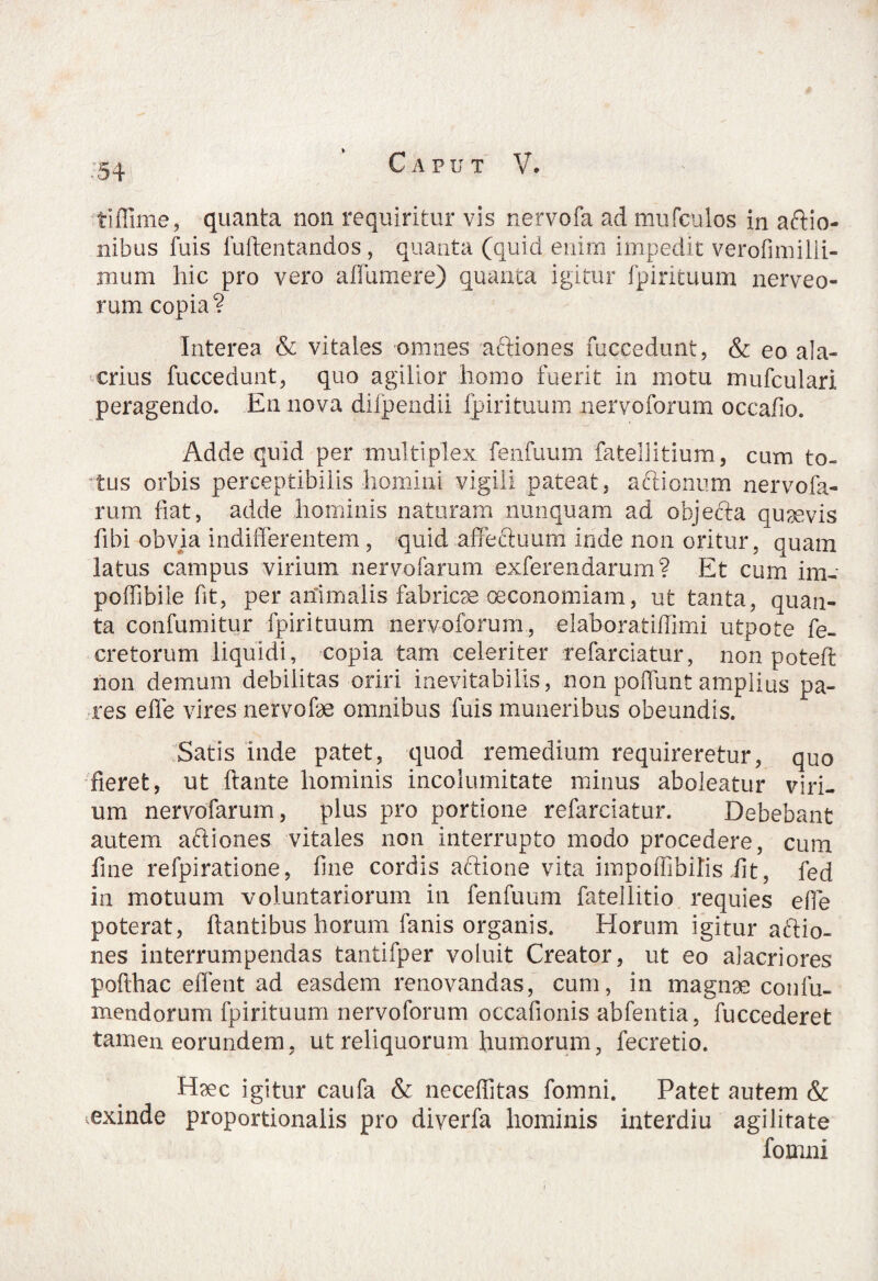 tiffime, quanta non requiritur vis nervofa ad mufculos in aftio- nibus fuis luftentandos , quanta (quid enim impedit verofimilii- mum hic pro vero affumere) quanta igitur fpirituum nerveo- rum copia? Interea & vitales omnes aftiones fuccedunt, & eo ala¬ crius fuccedunt, quo agilior homo fuerit in motu mufculari peragendo» En nova difpendii fpirituum nervoforum occafio. Adde quid per multiplex fenfuum fatellitium, cum to- 4tus orbis perceptibilis homini vigili pateat, actionum nervofa- rum fiat, adde hominis naturam nunquam ad objecta quaevis fibi obvia indifferentem, quid affectuum inde non oritur, quam latus campus virium nervofarum exfer e udarum? Et cum im- poflib.ile fit, per animalis fabricae oeconomiam, ut tanta, quan¬ ta confumitur fpirituum nervoforum, elaborat illimi utpote re¬ cretorum liquidi, copia tam celeriter refarciatur, non poteft non demum debilitas oriri inevitabilis, non poffunt amplius pa¬ res effe vires nervofae omnibus fuis muneribus obeundis. Satis inde patet, quod remedium requireretur, quo fieret, ut flante hominis incolumitate minus aboleatur viri¬ um nervofarum, plus pro portione refarciatur. Debebant autem aftiones vitales non interrupto modo procedere, cum fine refpiratione, fine cordis aftione vita impoflibilis iit, fed in motuum voluntariorum in fenfuum fatellitio requies effe poterat, flantibus horum fanis organis. Horum igitur aftio¬ nes interrumpendas tantifper voluit Creator, ut eo alacriores pofthac effent ad easdem renovandas, cum, in magnae contu¬ mendorum fpirituum nervoforum occafionis abfentia, fuccederet tamen eorundem, ut reliquorum humorum, fecretio. Haec igitur caufa & neceflitas fomni. Patet autem & exinde proportionalis pro diverfa hominis interdiu agilitate fomni
