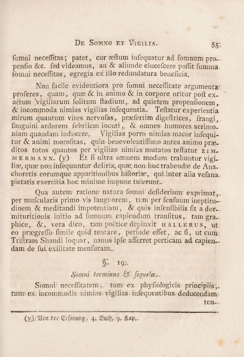 55- fomni neceflitas; patet, cur seftum infequatur ad fomnum pro-* penfio &c. fed videamus, an & aliunde elucefcere poffit fumrna fomni neceffitas, egregia ex illo redundatura beneficia. Non facile evidentiora pro fomni neceffitate argumenta^ proferes, quam, quse & in animo & in corpore oritur poft ex¬ actum vigiliarum folitum lladium,, ad quietem propenfionem, & incommoda nimias vigilias infequentia0. Teilatur experientia mirum quantum vires nervofas, praefertim digeftrices, frangi, fanguini ardorem febrilem incuti,, & omnes humores acrimo¬ niam quandam inducere.. Vigilias porro nimias macor infequi- tur & animi morofitas, quin benevolentiffimo antea animo prae¬ ditos totos quantos per vigilias nimias mutatos teftatur zim- mermann. (y) Et h ultra omnem modum trahuntur vigi¬ liae, quae nonihfequuntur deliria, quae non huc trahendae de Ana¬ choretis eorumque apparitionibus hiftoriae', qui.inter alia vefana pietatis exercitia hoc. minime impune tulerunt. Qua autem ratione natura fomni deffderiunr exprimat, per mufcularis primo vis languoremv tum per fenfuum ineptitu— dinem & meditandi impotentiam, & quis infenfibilis fit ador— mituritionis initio ad fomnum capiendum tranfitus,. tam gra,. pliice, &, vera dico, tam poetice depinxit hallerus, ut eo praegreflb'fimile. quid: tentare, perinde effet, acfi, ut cum Triftram Shandi loquar, nanus ipfe afferret perticam ad capien¬ dam de fui exilitate menfuram*. §: 19:. Somni terminus & feque!ce.* Somni neceffitatem, tum ex phyliologicis principiis;, turrr ex incommodis nimias, vigilias infequentibus deducendam ten—