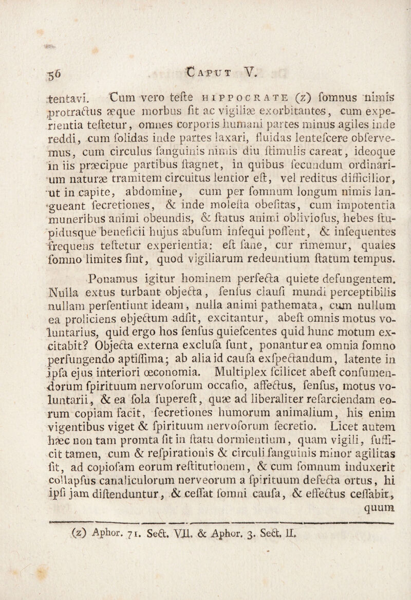 '5 6 rtenta-vi. Cum-vero tefte hippocrate (z) fomnus nimis protractus seque morbus fit ac vigiliae exorbitantes, cum expe¬ rientia teftetur, omnes corporis Immani partes minus agiles inde reddi, cum folidas inde partes laxari, fluidas lentefcere obferve- mus, cum circulus {anguinis nimis diu ftimulis careat, ideoque in iis praecipue partibus ftagnet, in quibus fecundum ordinari¬ um naturae tramitem circuitus lentior eft, vel reditus difficilior, ut in capite, abdomine, cum per fomnum longum nimis lan¬ gueant fecretiones, & inde moiefta obefitas, cum impotentia muneribus animi obeundis, & fiatus animi obiiviofus, hebes fm- pidusque beneficii hujus abufum inlequipoflent, & infequentes frequens teftetur experientia: eft fane, cur rimemur, quales fomno limites fint, quod vigiliarum redeuntium flatum tempus. Ponamus igitur hominem perfeda quiete defungentem. Nulla extus turbant objefta, fenius ciaufi mundi perceptibilis nullam perfentiunt ideam, nulla animi pathemata , cum nullum ea proliciens objectum -adfit, excitantur, abeft omnis motus vo¬ luntarius, quid ergo hos fenfus quiefcentes quid hunc motum ex¬ citabit? Objefta externa exclufa funt, ponantur ea omnia fomno perfungendo aptiffima; ab alia id caufa exfpectandum, latente in jpfa ejus interiori oeconomia. Multiplex fcilicet abeft confumen¬ dorum fpirituum nervoforum occafio, affeftus, fenfus, motus vo¬ luntarii,, & ea fola lupereft, quae ad liberali ter refarciendam eo¬ rum copiam facit, fecretiones humorum animalium, his enim vigentibus viget & fpirituum nervoforum fecretio. Licet autem h?ec non tam promta fit in ftatu dormientium, quam vigili, fu di¬ cit tamen, cum & re fp i rationis & circuli fanguinis minor agilitas iit, ad copiofam eorum reftitutionem, & cum fomnum induxerit collapfus canaliculorum nerveorum a fpirituum defefta ortus, hi ipfi jam diflenduntur, & ceffat fomni caufa, & effectus ceffabir, quum CCTJw»i.Tr,-»w n -■ - _ _ -ni- - ■ ■ ■ ,r I Tfi , mn I mia i (z) Aphor. 71. Sed. VIL & Aphor. 3. Sed, II»